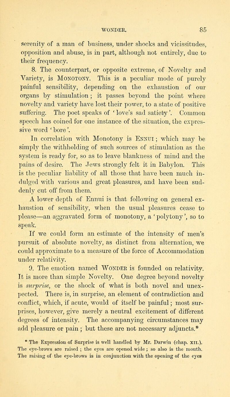 WONDER. 86 serenity of a man of business, under shocks and vicissitudes, opposition and abuse, is in part, although not entirely, due to their frequency. 8. The counterpart, or opposite extreme, of Novelty and Variety, is Monotony. This is a peculiar mode of purely painful sensibility, depending on the exhaustion of our organs by stimulation; it passes beyond the point where novelty and variety have lost their power, to a state of positive suffering. The poet speaks of ' love's sad satiety'. Common speech has coined for one instance of the situation, the expres- sive word ' bore'. In correlation with Monotony is Ennui ; which may be simply the withholding of such sources of stimulation as the system is ready for, so as to leave blankness of mind and the pains of desire. The Jews strongly felt it in Babylon. This is the peculiar Kability of all those that have been much in- dulged with various and great pleasures, and have been sud- denly cut off from them. A lower depth of Ennui is that following on general ex- haustion of sensibility, when the usual pleasures cease to please—an aggravated form of monotony, a ' polytony', so to speak. If we could form an estimate of the intensity of men's pursuit of absolute novelty, as distinct from alternation, we could approximate to a measure of the force of Accommodation under relativity. 9. The emotion named Wondee is founded on relativity. It is more than simple Novelty. One degree beyond novelty is surprise, or the shock of what is both novel and unex- pected. There is, in surprise, an element of contradiction and conflict, which, if acute, would of itself be painful; most sur- prises, however, give merely a neutral excitement of different degrees of intensity. The accompanying circumstances may add pleasure or pain ; but these are not necessary adjuncts.* * The Expression of Surprise is well handled by Mr. Darwin (chap. xir.). The eye-brows are raised ; the eyes are opened wide; so also is the mouth. The raising of the eye-brows is in conjunction with the opening of the eyes
