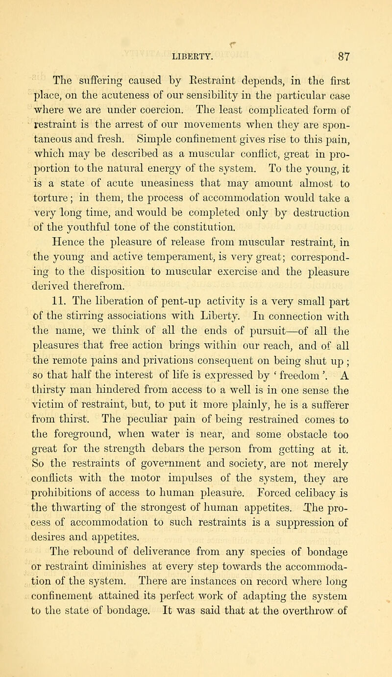 The suffering caused by Eestraint depends, in the first place, on the acuteness of our sensibility in the particular case where we are under coercion. The least complicated form of restraint is the arrest of our movements when they are spon- taneous and fresh. Simple confinement gives rise to this j)ain, which may be described as a muscular conflict, great in pro- portion to the natural energy of the system. To the young, it is a state of acute uneasiness that may amount almost to torture; in them, the process of accommodation would take a very long time, and would be completed only by destruction of the youthful tone of the constitution. Hence the pleasure of release from muscular restraint, in the young and active temperament, is very great; correspond- ing to the disposition to muscular exercise and the pleasure derived therefrom. 11. The liberation of pent-up activity is a very small part of the stirring associations with Liberty. In connection with the name, we think of all the ends of pursuit—of all the pleasures that free action brings within our reach, and of all the remote pains and privations consequent on being shut up ; so that half the interest of life is expressed by ' freedom '. A thirsty man hindered from access to a well is in one sense the victim of restraint, but, to put it more plainly, he is a sufferer from thirst. The peculiar pain of being restrained comes to the foreground, when water is near, and some obstacle too great for the strength debars the person from getting at it. So the restraints of government and society, are not merely conflicts with the motor impulses of the system, they are prohibitions of access to human pleasure. Forced celibacy is the thwarting of the strongest of human appetites. T'he pro- cess of accommodation to such restraints is a suppression of desires and appetites. The rebound of deliverance from any species of bondage or restraint diminishes at every step towards the accommoda- tion of the system. There are instances on record where long confinement attained its perfect work of adapting the system to the state of bondage. It was said that at the overthrow of