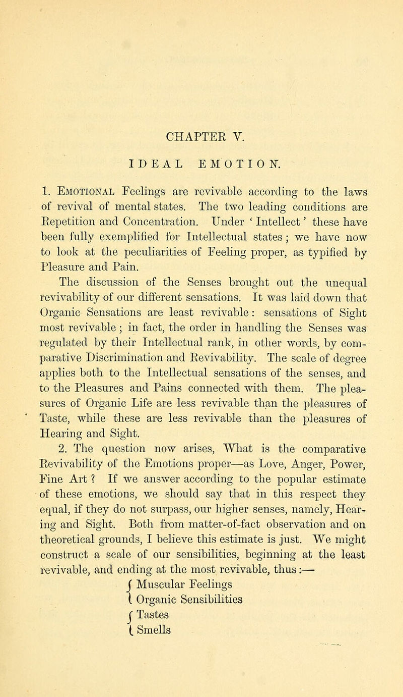 IDEAL EMOTIOK 1. Emotional Feelings are revivable according to the laws of revival of mental states. The two leading conditions are Repetition and Concentration. Under ' Intellect' these have been fuUy exemplified for Intellectual states; we have now to look at the peculiarities of Feeling proper, as typified by Pleasure and Pain. The discussion of the Senses brought out the unequal revivability of our different sensations. It was laid down that Organic Sensations are least revivable: sensations of Sight most revivable; in fact, the order in handling the Senses was regulated by their Intellectual rank, in other words, by com- parative Discrimination and Revivability. The scale of degree applies both to the Intellectual sensations of the senses, and to the Pleasures and Pains connected with them. The plea- sures of Organic Life are less revivable than the pleasures of Taste, while these are less revivable than the pleasures of Hearing and Sight. 2. The question now arises. What is the comparative Revivability of the Emotions proper—as Love, Anger, Power, Fine Art ? If we answer according to the popular estimate of these emotions, we should say that in this respect they equal, if they do not surpass, our higher senses, namely, Hear- ing and Sight. Both from matter-of-fact observation and on theoretical grounds, I believe this estimate is just. We might construct a scale of our sensibilities, beginning at the least revivable, and ending at the most revivable, thus:— j Muscular Feelings I Organic Sensibilities ( Tastes ( SmeUs