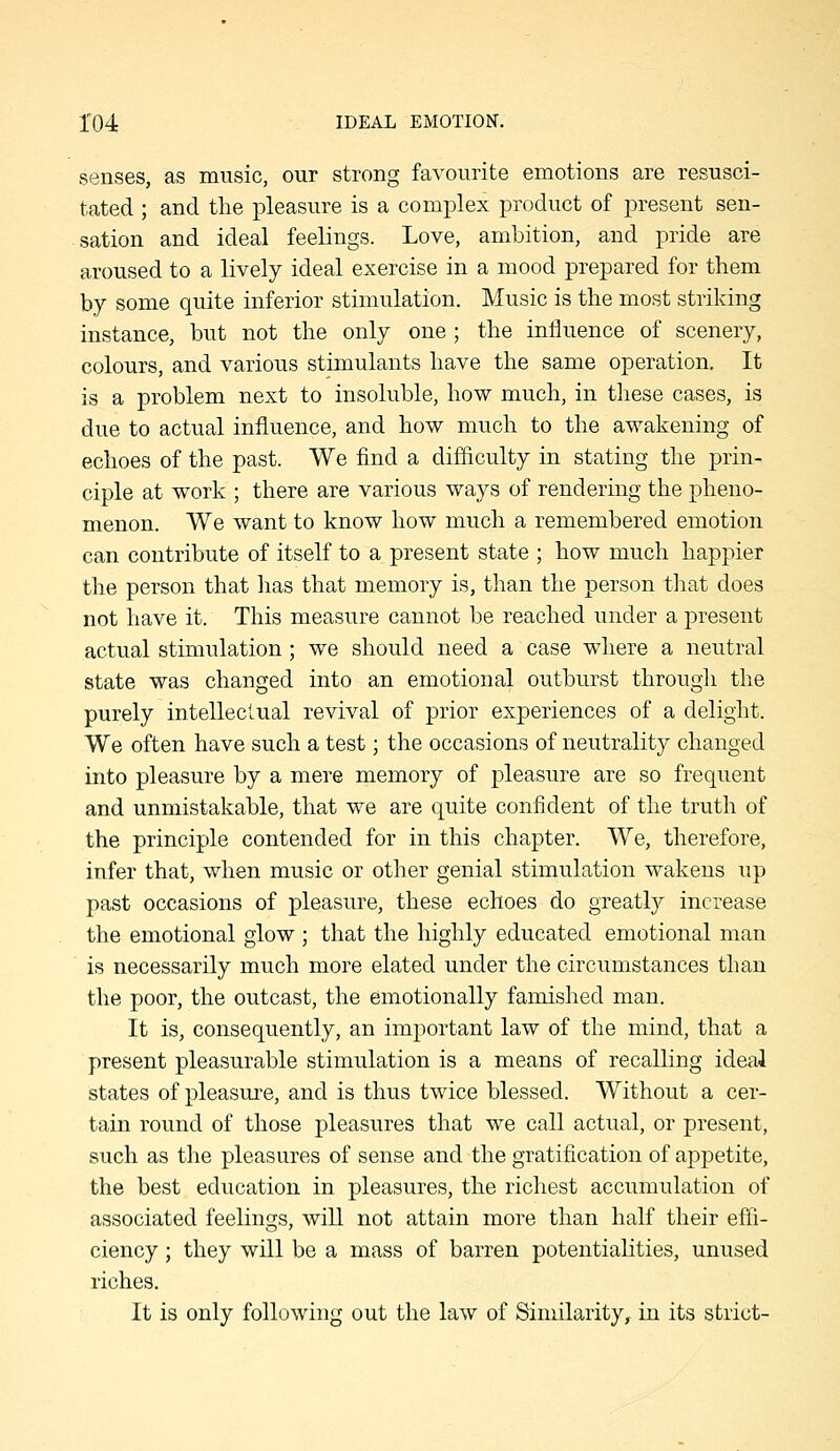 senses, as music, our strong favourite emotions are resusci- tated ; and the pleasure is a complex product of present sen- sation and ideal feelings. Love, ambition, and pride are aroused to a lively ideal exercise in a mood prepared for them by some quite inferior stimulation. Music is the most striking instance, but not the only one ; the influence of scenery, colours, and various stimulants have the same operation. It is a problem next to insoluble, how much, in these cases, is due to actual influence, and how much to the awakening of echoes of the past. We find a difficulty in stating the prin- ciple at work ; there are various ways of rendering the pheno- menon. We want to know how much a remembered emotion can contribute of itself to a present state ; how much happier the person that lias that memory is, than the person that does not have it. This measure cannot be reached under a present actual stimulation; we should need a case where a neutral state was changed into an emotional outburst through the purely intellectual revival of prior experiences of a delight. We often have such a test; the occasions of neutrality changed into pleasure by a mere memory of pleasure are so frequent and unmistakable, that we are quite confident of the truth of the principle contended for in this chapter. We, therefore, infer that, when music or other genial stimulation wakens up past occasions of pleasure, these echoes do greatly increase the emotional glow ; that the highly educated emotional man is necessarily much more elated under the circumstances than the poor, the outcast, the emotionally famished man. It is, consequently, an important law of the mind, that a present pleasurable stimulation is a means of recalling ideal states of pleasure, and is thus twice blessed. Without a cer- tain round of those pleasures that we call actual, or present, such as the pleasures of sense and the gratification of appetite, the best education in pleasures, the richest accumulation of associated feelings, wiU not attain more than half their effi- ciency ; they will be a mass of barren potentialities, unused riches. It is only following out the law of Similarity,, in its strict-