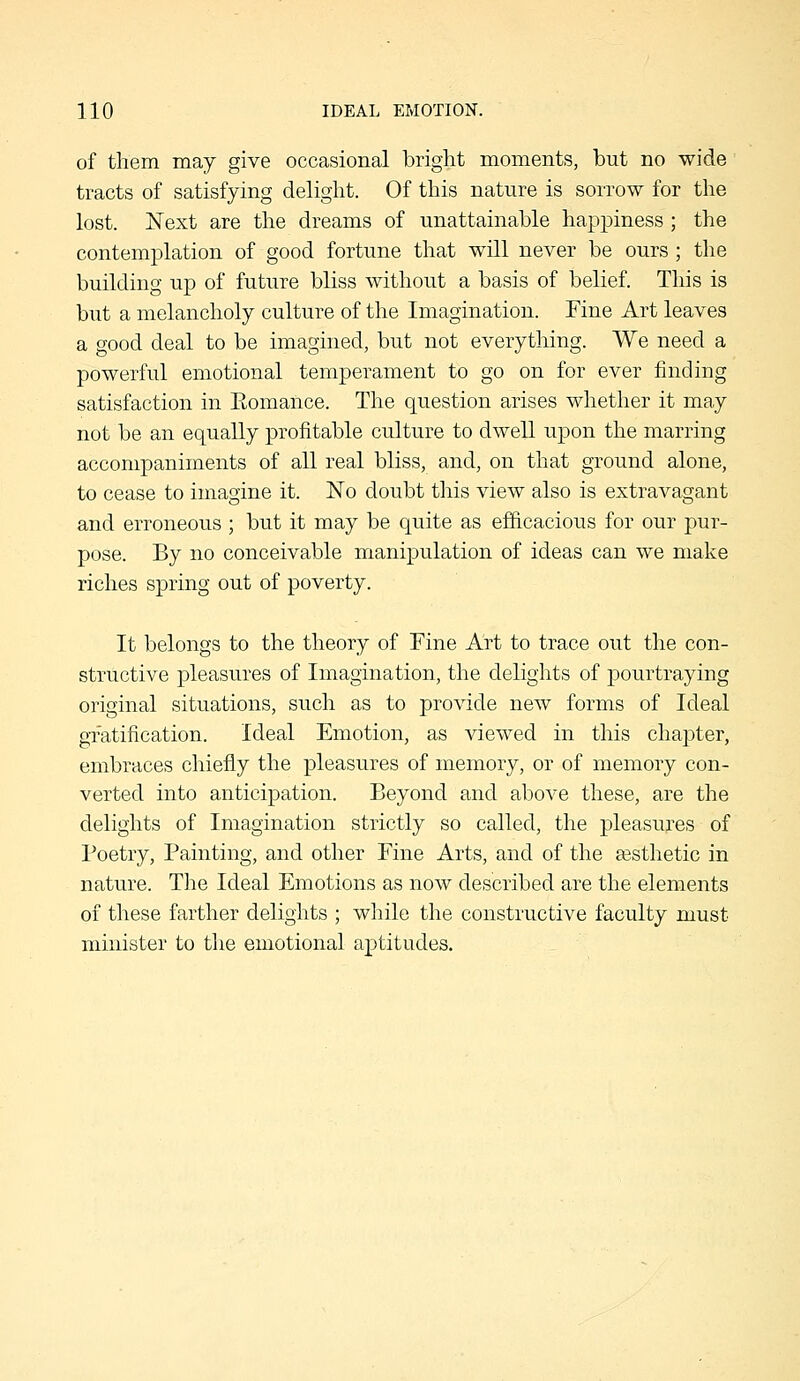 of them may give occasional bright moments, but no wide tracts of satisfying delight. Of this nature is sorrow for the lost. Next are the dreams of unattainable happiness ; the contemplation of good fortune that will never be ours ; the building up of future bliss without a basis of belief. This is but a melancholy culture of the Imagination. Fine Art leaves a good deal to be imaguied, but not everything. We need a powerful emotional temperament to go on for ever finding satisfaction in Romance. The question arises whether it may not be an equally profitable culture to dwell upon the marring accompaniments of all real bliss, and, on that ground alone, to cease to imagine it. No doubt this view also is extravagant and erroneous ; but it may be quite as efficacious for our pur- pose. By no conceivable manipulation of ideas can we make riches spring out of poverty. It belongs to the theory of Fine Art to trace out the con- structive pleasures of Imagination, the delights of pourtraying original situations, such as to provide new forms of Ideal gratification. Ideal Emotion, as viewed in this chapter, embraces chiefly the pleasures of memory, or of memory con- verted into anticipation. Beyond and above these, are the delights of Imagination strictly so called, the pleasures of Poetry, Painting, and other Fine Arts, and of the ajsthetic in nature. The Ideal Emotions as now described are the elements 01 these farther delights ; while the constructive faculty must minister to the emotional aptitudes.