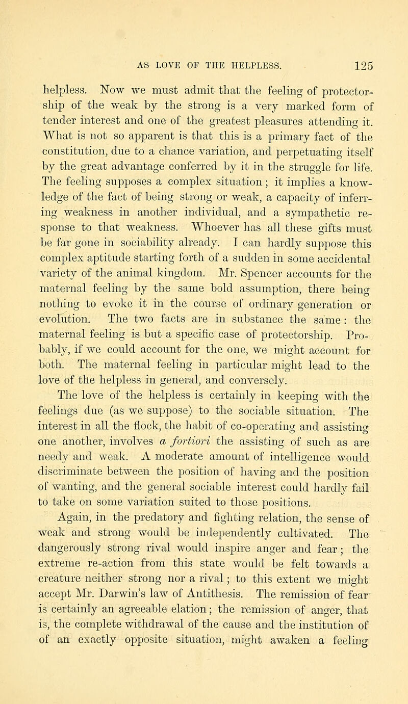 helpless. Now we must admit tliat the feeling of protector- ship of the weak by the strong is a very marked form of tender interest and one of the greatest pleasures attending it. What is not so apparent is that this is a primary fact of the constitution, due to a chance variation, and perpetuating itself by the great advantage conferred by it in the struggle for life. The feeling supposes a complex situation; it implies a know- ledge of the fact of being strong or weak, a capacity of inferr- ing weakness in another individual, and a sympathetic re- s]:)onse to that weakness. Whoever has all these gifts must be far gone in sociability already. I can hardly suppose this complex aptitude starting forth of a sudden in some accidental variety of the animal kingdom. Mr. Spencer accounts for the maternal feeling by the same bold assumption, there beinc^ nothing to evoke it in the course of ordinary generation or evolution. The two facts are in substance the same: the maternal feeling is but a specific case of protectorship. Pro- bably, if we could account for the one, we might account for both. The maternal feeling in particular might lead to the love of the helpless in general, and conversely. The love of the helpless is certainly in keeping with the feelings due (as we suppose) to the sociable situation. The interest in all the flock, the habit of co-operating and assisting one another, involves a fortiori the assisting of such as are needy and weak. A moderate amount of intelligence would discriminate between the position of having and the position of wanting, and the general sociable interest could hardly fail to take on some variation suited to those positions. Again, in the predatory and fighting relation, the sense of weak and strong would be independently cultivated. The dangerously strong rival would inspire anger and fear; the extreme re-action from this state would be felt towards a creature neither strong nor a rival; to this extent we miglit accept Mr. Darwin's law of Antithesis. The remission of fear is certainly an agreeable elation; the remission of anger, that is, the complete withdrawal of the cause and the institution of of an exactly opposite situation, might awaken a feeling