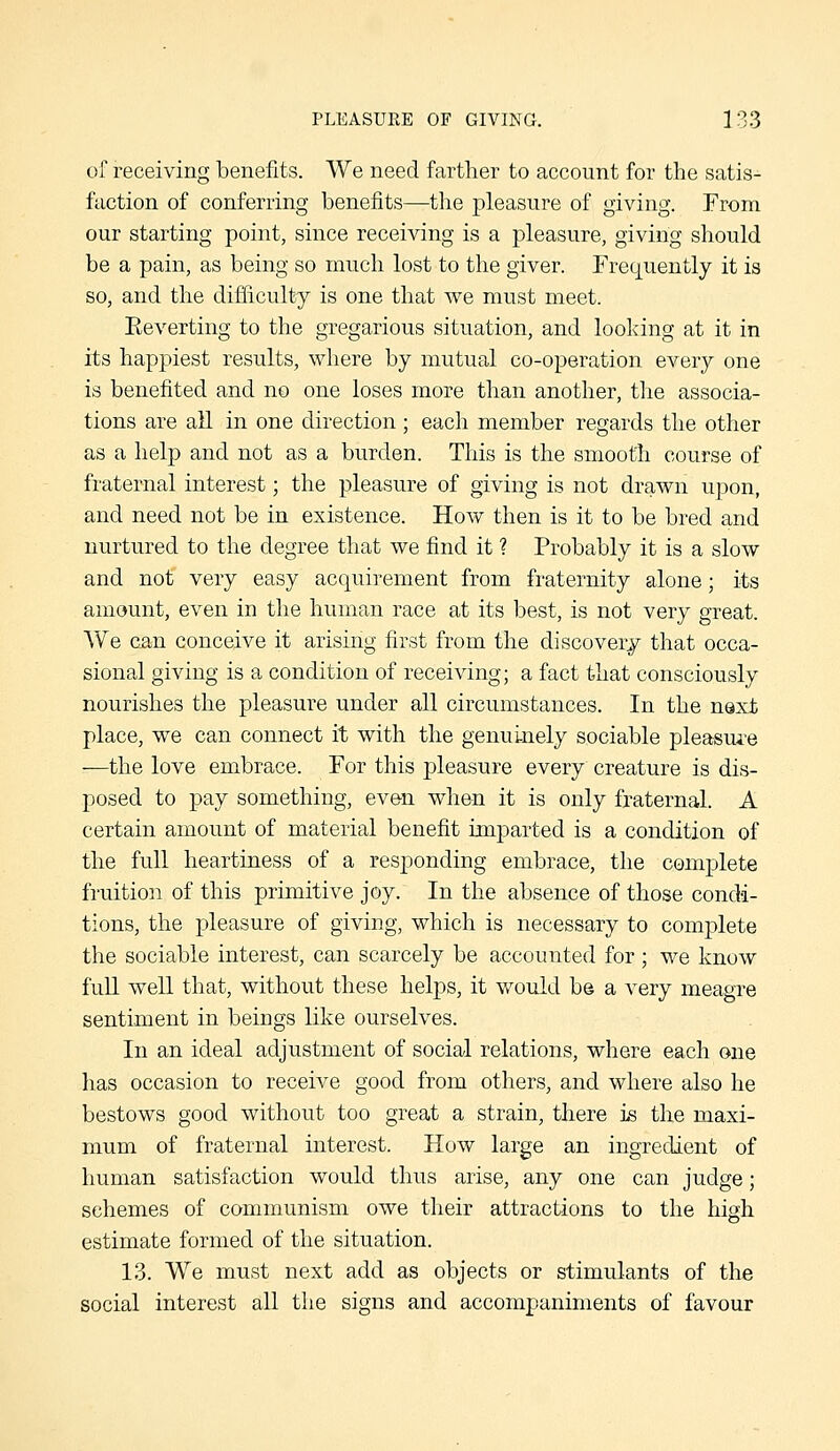 of receiving benefits. We need farther to account for the satis- faction of conferring benefits—the pleasure of giving. From our starting point, since receiving is a pleasure, giving should be a pain, as being so much lost to the giver. rre(j[uently it is so, and the difficulty is one that we must meet. Eeverting to the gregarious situation, and looking at it in its happiest results, where by mutual co-operation every one is benefited and no one loses more than another, the associa- tions are all in one direction; each member regards the other as a help and not as a burden. This is the smooth course of fraternal interest; the pleasure of giving is not drawn upon, and need not be in existence. How then is it to be bred and nurtured to the degree that we find it ? Probably it is a slow and not very easy acquirement from fraternity alone; its amount, even in the human race at its best, is not very great. We can conceive it arising first from the discovery that occa- sional giving is a condition of receiving; a fact that consciously nourishes the pleasure under all circumstances. In the next place, we can connect it with the genuinely sociable pleasui-e -—the love embrace. For this pleasure every creature is dis- posed to pay something, even wh&n it is only fraternal. A certain amount of material benefit imparted is a condition of the full heartiness of a responding embrace, the comjjlete fruition of this primitive joy. In the absence of those condi- tions, the pleasure of giving, which is necessary to complete the sociable interest, can scarcely be accounted for ; we know fuH well that, without these helps, it would b© a very meagre sentiment in beings like ourselves. In an ideal adjustment of social relations, where each one has occasion to receive good from others, and where also he bestows good without too great a strain, there is the maxi- mum of fraternal interest. How large an ingredient of human satisfaction would thus arise, any one can judge; schemes of communism owe their attractions to the high estimate formed of the situation. 13. We must next add as objects or stimulants of the social interest all the signs and accompaniments of favour