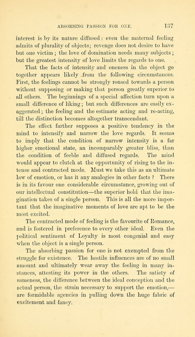 interest is by its nature diffused : even the maternal feeling admits of plurality of objects; revenge does not desire to have but one victim ; the love of domination needs many subjects ; but the greatest intensity of love limits the regards to one. That the facts of intensity and oneness in the object go together appears likely from the following circumstances. First, the feelings cannot be strongly roused towards a person without supposing or making that person greatly superior to all others. The beginnings of a special affection turn upon a small difference of liking; but such differences are easily ex- aggerated ; the feeling and the estimate acting and re-acting, till the distinction becomes altogether transcendant. The effect farther supposes a positive tendency in the mind to intensify and narrow the love regards. It seems to imply that the condition of narrow intensity is a far higher emotional state, an incomparably greater bliss, than the condition of feeble and diffused regards. The mind would appear to clutch at the opportunity of rising to the in- tense and contracted mode. Must we take this as an ultimate law of emotion, or has it any analogies in other facts ? There is in its favour one considerable circumstance, growing out of our intellectual constitution—the superior hold that the ima- gination takes of a single person. This is all the more impor- tant that the imaginative moments of love are apt to be the most excited. The contracted mode of feeling is the favourite of Eomance, and is fostered in preference to every other ideal. Even the political sentiment of Loyalty is most congenial and easy when the object is a single person. The absorbing passion for one is not exempted from the struggle for existence. The hostile influences are of no small amount and ultimately wear away the feeling in many in- stances, attesting its pov/er in the others. The satiety of sameness, the difference between the ideal conception and the actual person, the strain necessary to support the emotion,— are formidable agencies in pulling down the huge fabric of excitement and fancy.