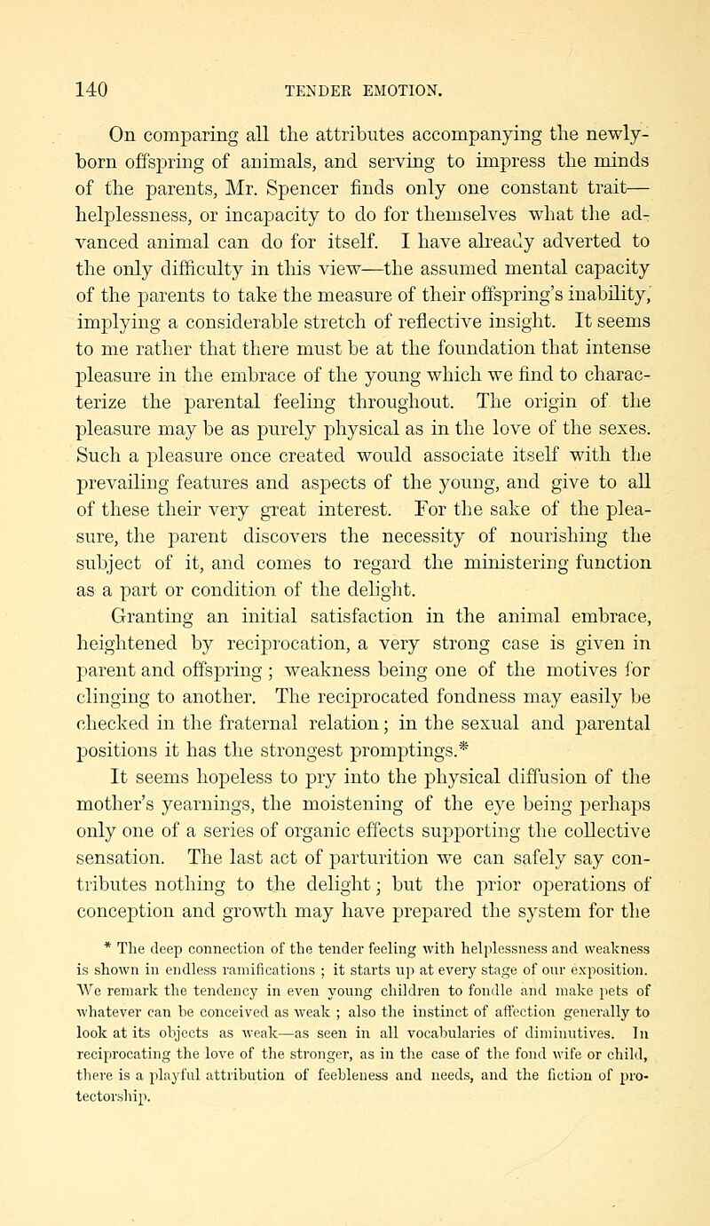 On comparing all the attributes accompanying tlie newly- born offspring of animals, and serving to impress the minds of the parents, Mr. Spencer finds only one constant trait— helplessness, or incapacity to do for themselves what the ad- vanced animal can do for itself. I have abeady adverted to the only difficulty in this view—the assumed mental capacity of the parents to take the measure of their offspring's inability,' implying a considerable stretch of reflective insight. It seems to me rather that there must be at the foundation that intense pleasure in the embrace of the young which we find to charac- terize the parental feeling throughout. The origin of the pleasure may be as purely physical as in the love of the sexes. Such a pleasure once created would associate itseK with the prevailing features and aspects of the young, and give to all of these their very great interest. For the sake of the plea- sure, the parent discovers the necessity of nourishing the subject of it, and comes to regard the ministering function as a part or condition of the delight. Granting an initial satisfaction in the animal embrace, heightened by reciprocation, a very strong case is given in parent and offspring ; weakness being one of the motives for clinging to another. The reciprocated fondness may easily be checked in the fraternal relation; in the sexual and parental positions it has the strongest promptings.* It seems hopeless to pry into the physical diffusion of the mother's yearnings, the moistening of the eye being perhaps only one of a series of organic effects supporting the collective sensation. The last act of parturition we can safely say con- tributes nothing to the delight; but the prior operations of conception and growth may have prepared the system for the * The deep connection of the tender feeling with helplessness and weakness is shown in endless ramifications ; it starts up at every stage of our exposition. We remark the tendency in even young children to fondle and make pets of whatever can be conceived as weak ; also the instinct of aft'ection generally to look at its objects as weak—as seen in all vocabularies of diminutives. In reciprocating the love of the stronger, as in tlie case of the fond wife or child, there is a playful attribution of feebleness and needs, and the fiction of pro- tectorship.