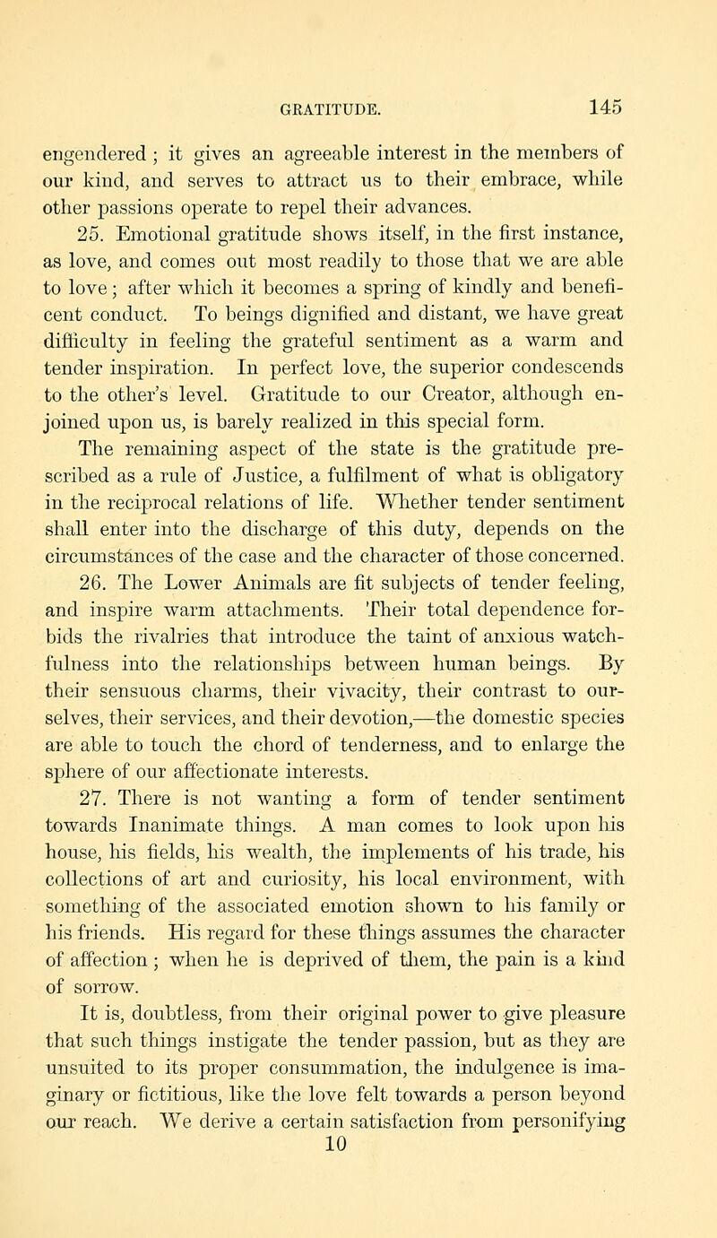 engendered ; it gives an agreeable interest in the members of our Ivind, and serves to attract us to their embrace, while other passions operate to repel their advances. 25. Emotional gratitude shows itself, in the first instance, as love, and comes out most readily to those that we are able to love; after which it becomes a spring of kindly and benefi- cent conduct. To beings dignified and distant, we have great difficulty in feeling the grateful sentiment as a warm and tender inspiration. In perfect love, the superior condescends to the other's level. Gratitude to our Creator, although en- joined upon us, is barely realized in this special form. The remaining aspect of the state is the gratitude pre- scribed as a rule of Justice, a fulfilment of what is obligatory in the reciprocal relations of life. Whether tender sentiment shall enter into the discharge of this duty, depends on the circumstances of the case and the character of those concerned. 26. The Lower Animals are fit subjects of tender feeling, and inspire warm attachments. Their total dependence for- bids the rivalries that introduce the taint of anxious watch- fulness into the relationships between human beings. By their sensuous charms, their vivacity, their contrast to our- selves, their services, and their devotion,—the domestic species are able to touch the chord of tenderness, and to enlarge the sphere of our affectionate interests. 27. There is not wanting a form of tender sentiment towards Inanimate things. A man comes to look upon his house, his fields, his wealth, the implements of his trade, his collections of art and curiosity, his local environment, with something of the associated emotion shown to his family or his friends. His regard for these things assumes the character of affection ; when he is deprived of tliem, the pain is a kind of sorrow. It is, doubtless, from their original power to give pleasure that such things instigate the tender passion, but as tliey are unsuited to its proper consummation, the indulgence is ima- ginary or fictitious, like the love felt towards a person beyond our reach. We derive a certain satisfaction from personifying 10