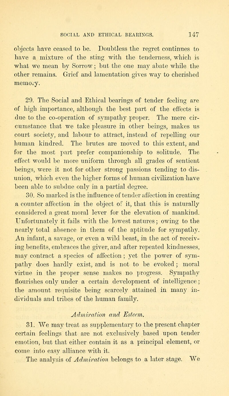 objects have ceased to be. Doubtless the regret continues to have a mixture of the sting with the tenderness, which is what we mean by Sorrow; but the one may abate while the other remains. Grief and lamentation gives way to cherished memory. 29. The Social and Ethical bearings of tender feeling are of high importance, although the best part of the effects is due to the co-operation of sympathy proper. The mere cir- cumstance that we take pleasure in other beings, makes us court society, and labour to attract, instead of repelling our human kindred. The brutes are moved to this extent, and for the most part prefer companionship to solitude. The effect would be more uniform through all grades of sentient beings, were it not for other strong passions tending to dis- union, which even the higher forms of human civilization have been able to subdue only in a partial degree. 30. So marked is the influence of tender affection in creating a counter affection in the object of it, that this is naturally considered a great moral lever for the elevation of mankind. Unfortunately it fails with the lowest natures; owing to the nearly total absence in them of the aptitude for sympathy. An infant, a savage, or even a wild beast, in the act of receiv- ing benefits, embraces the giver, and after repeated kindnesses, may contract a species of affection; yet the power of sym- pathy does hardly exist, and is not to be evoked; moral virtue in the proper sense makes no progTess. Sympathy flourishes only under a certain development of intelligence; the amount requisite being scarcely attained in many in- dividuals and tribes of the human family. Admiration and Esteem. 31. We may treat as supplementary to the present chapter certain feelings that are not exclusively based upon tender emotion, but that either contain it as a principal element, or come into easy alliance with it. The analysis of Admiration belongs to a later stage. We