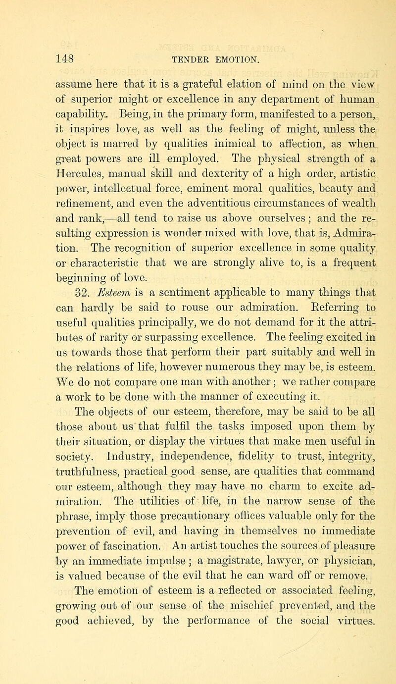 assume here that it is a grateful elation of mind on the view of superior might or excellence in any department of human capability. Being, in the primary form, manifested to a person, it inspires love, as well as the feeling of might, unless the object is marred by qualities inimical to affection, as when great powers are ill employed. The physical strength of a Hercules, manual skill and dexterity of a high order, artistic power, intellectual force, eminent moral qualities, beauty and refinement, and even the adventitious circumstances of wealth and rank,—all tend to raise us above ourselves ; and the re- sulting expression is wonder mixed with love, that is, Admira- tion. The recognition of superior excellence in some quality or characteristic that we are strongly alive to, is a frequent beginning of love. 32. Esteem is a sentiment applicable to many things that can hardly be said to rouse our admiration. Eeferring to useful qualities principally, we do not demand for it the attri- butes of rarity or surpassing excellence. The feeling excited in us towards those that perform their part suitably and well in the relations of life, however numerous they may be, is esteem. We do not compare one man with another; we rather compare a work to be done with the manner of executing it. The objects of our esteem, therefore, may be said to be all those about us that fulfil the tasks imposed upon them by their situation, or display the virtues that make men useful in society. Industry, independence, fidelity to trust, integrity, truthfulness, practical good sense, are qualities that command our esteem, although they may have no charm to excite ad- miration. The utilities of life, in the narrow sense of the phrase, imply those precautionary offices valuable only for the prevention of evil, and having in themselves no immediate power of fascination. An artist touches the sources of pleasure by an immediate impulse ; a magistrate, lawyer, or physician, is valued because of the evil that he can ward off or remove. The emotion of esteem is a reflected or associated feeling, growing out of our sense of the mischief prevented, and the good achieved, by the performance of the social virtues.