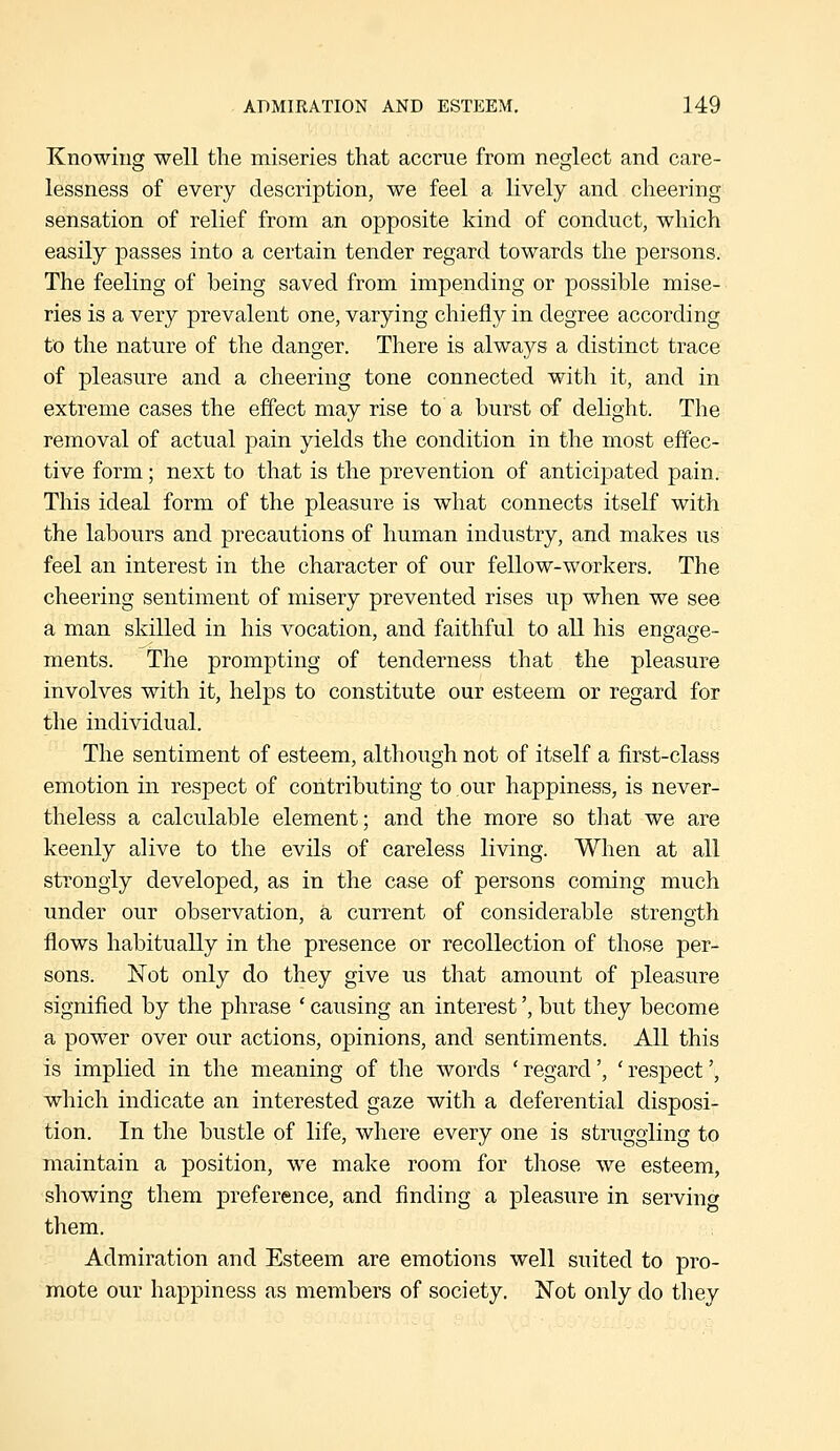 Knowing well the miseries that accrue from neglect and care- lessness of every description, we feel a lively and cheering sensation of relief from an opposite kind of conduct, which easily passes into a certain tender regard towards the persons. The feeling of being saved from impending or possible mise- ries is a very prevalent one, varying chiefly in degree according to the nature of the danger. There is always a distinct trace of pleasure and a cheering tone connected with it, and in extreme cases the effect may rise to a burst of delight. The removal of actual pain yields the condition in the most effec- tive form; next to that is the prevention of anticipated pain. This ideal form of the pleasure is what connects itself with the labours and precautions of human industry, and makes us feel an interest in the character of our fellow-workers. The cheering sentiment of misery prevented rises up when we see a man skilled in his vocation, and faithful to all his engage- ments. The prompting of tenderness that the pleasure involves with it, helps to constitute our esteem or regard for the individual. The sentiment of esteem, although not of itself a first-class emotion in respect of contributing to our happiness, is never- theless a calculable element; and the more so that we are keenly alive to the evils of careless living. When at all strongly developed, as in the case of persons coming much under our observation, a current of considerable strength flows habitually in the presence or recollection of those per- sons. Not only do they give us that amount of pleasure signified by the phrase ' causing an interest', but they become a power over our actions, opinions, and sentiments. All this is implied in the meaning of the words ' regard', ' respect', which indicate an interested gaze with a deferential disposi- tion. In the bustle of life, where every one is struggling to maintain a position, we make room for those we esteem, showing them preference, and finding a pleasure in serving them. Admiration and Esteem are emotions well suited to pro- mote our happiness as members of society. Not only do tliey