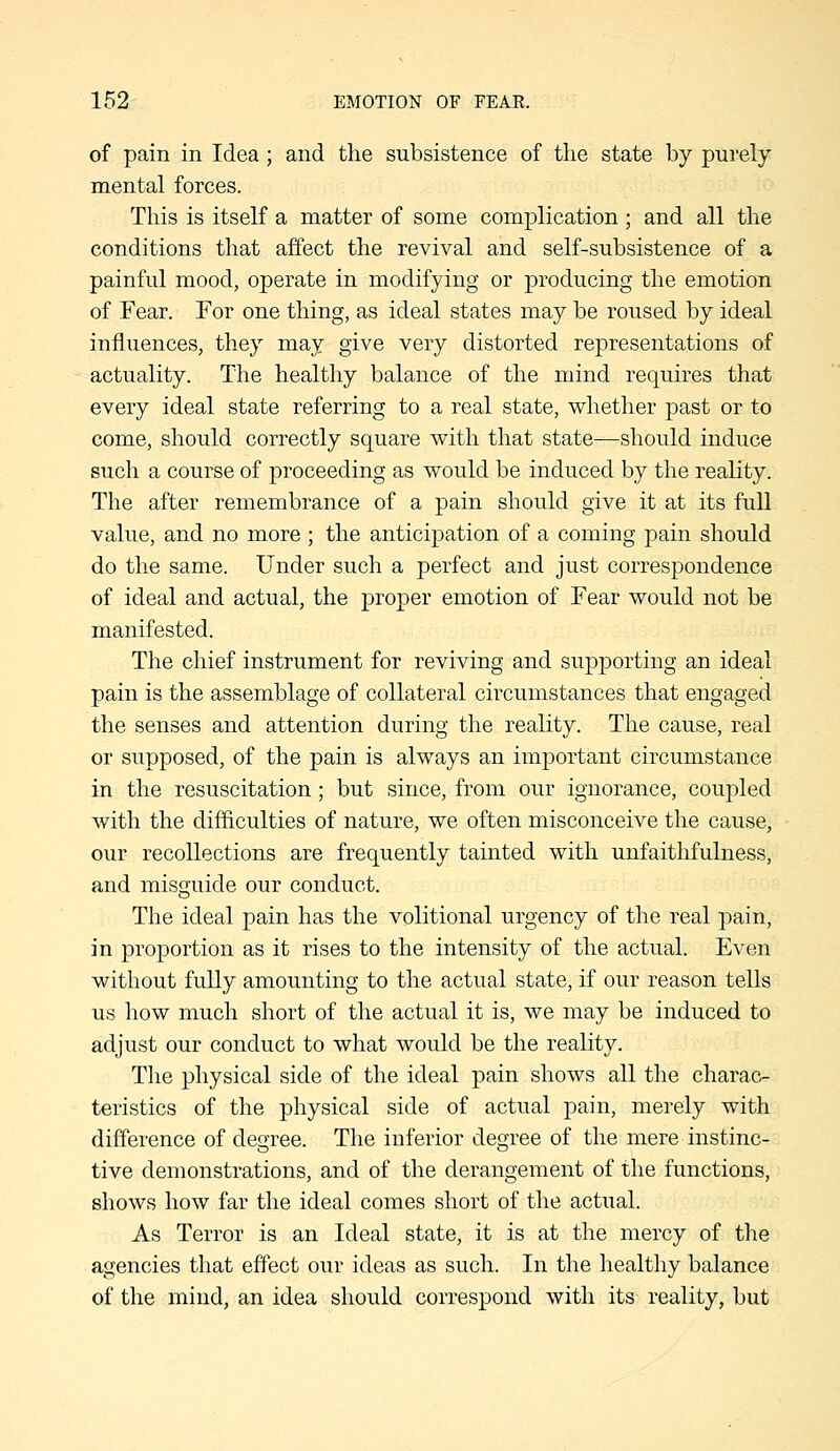 of pain in Idea; and the subsistence of the state by purely mental forces. This is itself a matter of some complication ; and all the conditions that affect the revival and self-subsistence of a painful mood, operate in modifying or producing the emotion of Fear. For one thing, as ideal states may be roused by ideal influences, they may give very distorted representations of actuality. The healthy balance of the mind requires that every ideal state referring to a real state, whether past or to come, should correctly square with that state—should induce such a course of proceeding as would be induced by the reality. The after remembrance of a pain should give it at its full value, and no more ; the anticipation of a coming pain should do the same. Under such a perfect and just correspondence of ideal and actual, the proper emotion of Fear would not be manifested. The chief instrument for reviving and supporting an ideal pain is the assemblage of collateral circumstances that engaged the senses and attention during the reality. The cause, real or supposed, of the pain is always an important circumstance in the resuscitation; but since, from our ignorance, coupled with the difficulties of nature, we often misconceive the cause, our recollections are frequently tainted with unfaithfulness, and misguide our conduct. The ideal pain has the volitional urgency of the real pain, in proportion as it rises to the intensity of the actual. Even without fully amounting to the actual state, if our reason tells us how much short of the actual it is, we may be induced to adjust our conduct to what would be the reality. The physical side of the ideal pain shows all the charac- teristics of the physical side of actual pain, merely with difference of degree. The inferior degree of the mere instinc- tive demonstrations, and of the derangement of the functions, shows how far the ideal comes short of the actual. As Terror is an Ideal state, it is at the mercy of the agencies that effect our ideas as such. In the healthy balance of the mind, an idea should correspond with its reality, but