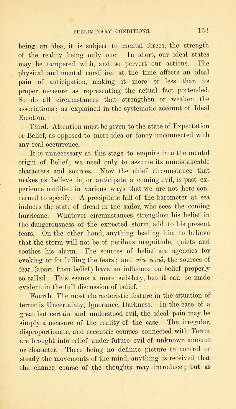 being an idea, it is subject to mental forces, the strength of the reality being only one. In short, our ideal states may be tampered with, and so pervert our actions. The physical and mental condition at the time affects an ideal pain of anticipation, making it more or less than its proper measure as representing the actual fact portended. So do all circumstances that strengthen or weaken the associations; as explained in the systematic account of Ideal Emotion. Third. Attention must be given to the state of Expectation or Belief, as opposed to mere idea or fancy unconnected with any real occurrence. It is unnecessary at this stage to enquire into the mental origin of Belief; we need only to assume its unmistakeable characters and sources. Now the chief circumstance that makes us believe in, or anticipate, a coming evil, is past ex- perience modified in various ways that we are not here con- cerned to specify. A precipitate fall of the barometer at sea induces the state of dread in the sailor, who sees the coming hurricane. Whatever circumstances strengthen his belief in the dangerousness of the expected storm, add to his present fears. On the other hand, anything leading him to believe that the storm wiU not be of perilous magnitude, quiets and soothes his alarm. The sources of belief are agencies for evoking or for lulling tlie fears ; and vice versa, the sources of fear (apart from belief) have an influence on belief properly so called. This seems a mere subtlety, but it can be made evident in the full discussion of belief. Fourth. The most characteristic feature in the situation of terror is Uncertainty, Ignorance, Darkness. In the case of a great but certain and understood evil, the ideal pain may be simply a measure of the reality of the case. The irregular, disproportionate, and eccentric courses connected with Terror are brought into relief under future evil of unknown amount or character. There being no definite picture to control or steady the movements of the mind, anything is received that the chance course of the thoughts may introduce; but as