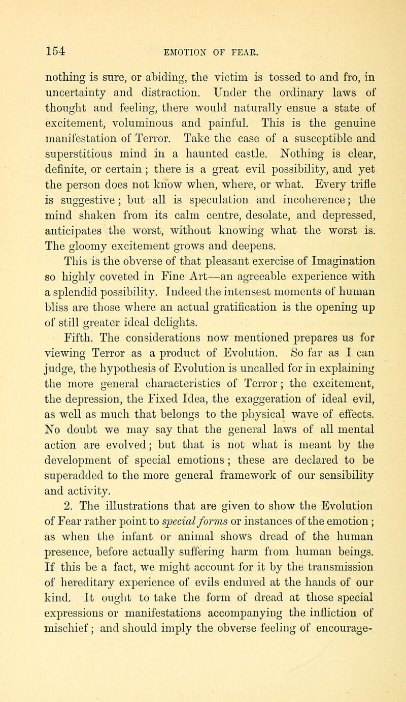 nothing is sure, or abiding, the victim is tossed to and fro, in uncertainty and distraction. Under the ordinary laws of thought and feeling, there would naturally ensue a state of excitement, voluminous and painful. This is the genuine manifestation of Terror. Take the case of a susceptible and superstitious mind in a haunted castle. Nothing is clear, definite, or certain; there is a great evil possibility, and yet the person does not know when, where, or what. Every trifle is suggestive; but all is speculation and incoherence; the mind shaken from its calm centre, desolate, and depressed, anticipates the worst, without knowing what the worst is. The gloomy excitement grows and deepens. This is the obverse of that pleasant exercise of Imagination so highly coveted in Fine Art—an agreeable experience with a splendid possibility. Indeed the intensest moments of human bliss are those where an actual gratification is the opening up of still greater ideal delights. Fifth. The considerations now mentioned prepares us for viewing Terror as a product of Evolution. So far as I can judge, the hyiDothesis of Evolution is uncalled for in explaining the more general characteristics of Terror; the excitement, the depression, the Fixed Idea, the exaggeration of ideal evil, as well as much that belongs to the physical wave of effects. No doubt we may say that the general laws of all mental action are evolved; but that is not what is meant by the development of special emotions; these are declared to be superadded to the more general framework of our sensibility and activity. 2. The illustrations that are given to show the Evolution of Fear rather point to s;pecial forms or instances of the emotion; as when the infant or animal shows dread of the human presence, before actually suffering harm from human beings. If this be a fact, we might account for it by the transmission of hereditary experience of evils endured at the hands of our kind. It ought to take the form of dread at those special expressions or manifestations accompanying the infliction of mischief; and should imply the obverse feeling of encourage-
