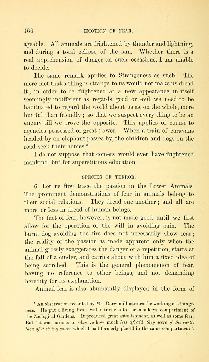 ageable. All animals are frightened by thunder and lightning, and during a total eclipse of the sun. Whether there is a real apprehension of danger on such occasions, I am unable to decide. The same remark applies to Strangeness as such. The mere fact that a thing is strange to us would not make us dread it; in order to be frightened at a new appearance, in itself seemingly indifferent as regards good or evil, we need to be habituated to regard the world about us as, on the whole, more hurtful than friendly ; so that we suspect every thing to be an enemy till we prove the opposite. This applies of course to agencies possessed of great power. When a train of caravans headed by an elephant passes by, the children and dogs on the road seek their homes.* I do not suppose that comets would ever have frightened mankind, but for superstitious education. SPECIES OF TEEROR. 6. Let us first trace the passion in the Lower Animals. The prominent demonstrations of fear in animals belong to their social relations. They dread one another; and all are more or less in dread of human beings. The fact of fear, however, is not made good until we first allow for the operation of the will in avoiding pain. The burnt dog avoiding the fire does not necessarily show fear; the reality of the passion is made apparent only when the animal grossly exaggerates the danger of a repetition, starts at the fall of a cinder, and carries about with him a fixed idea of being scorched. This is the general phenomenon of fear, having no reference to other beings, and not demanding heredity for its explanation. Animal fear is also abundantly displayed in the form of * An olaservation recorded by Mr. Darwin illustrates the working of strange- ness. He put a living fresh water turtle into the monkers' compartment of the Zoological Gardens. It produced great astonishment, as well as some fear. But ' it was curious to observe how much less afraid they were of the tiortU then of a living snaJce which I had formerly placed in the same compartment',