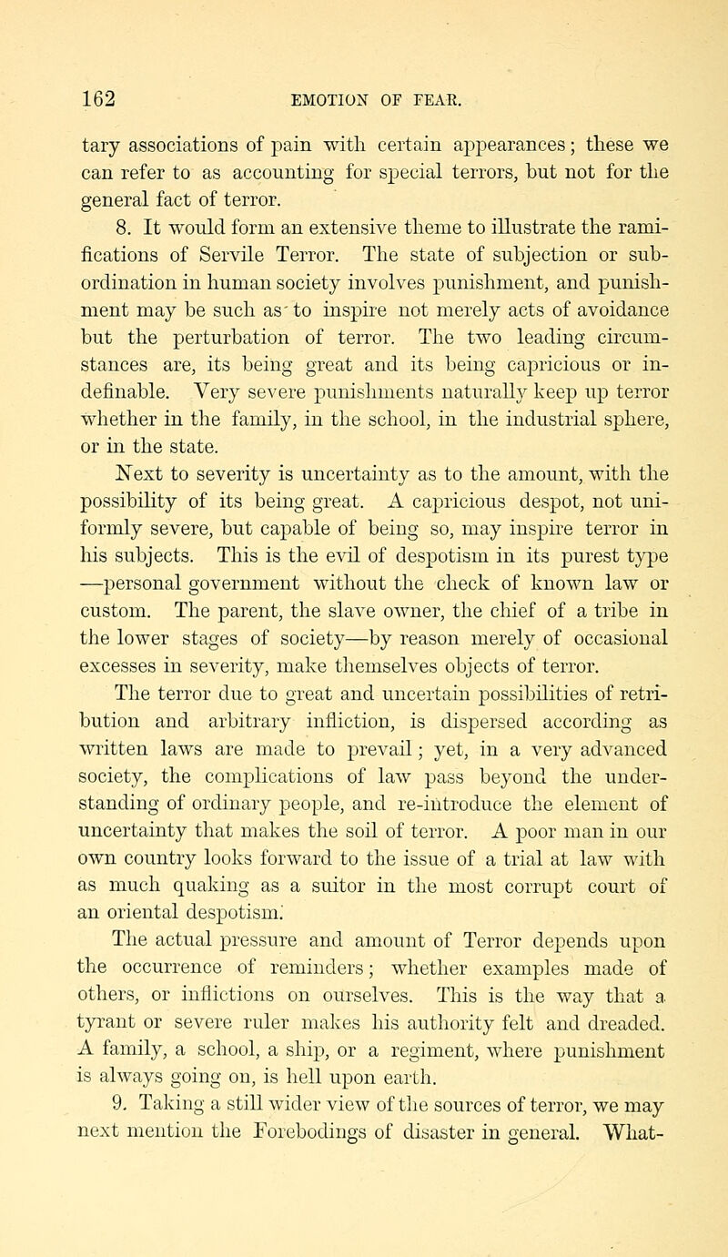 tary associations of pain with certain appearances; these we can refer to as accounting for special terrors, but not for the general fact of terror. 8. It would form an extensive theme to illustrate the rami- fications of Servile Terror. The state of subjection or sub- ordination in human society involves punishment, and punish- ment may be such as' to inspire not merely acts of avoidance but the perturbation of terror. The two leading circum- stances are, its being great and its being capricious or in- definable. Very severe punishments naturally keep up terror whether in the family, in the school, in the industrial sphere, or in the state. Next to severity is uncertainty as to the amount, with the possibility of its being great. A capricious despot, not uni- formly severe, but capable of being so, may inspire terror in his subjects. This is the evil of despotism in its purest type —personal government without the check of known law or custom. The parent, the slave owner, the chief of a tribe in the lower stages of society—by reason merely of occasional excesses in severity, make themselves objects of terror. The terror due to great and uncertain possibilities of retri- bution and arbitrary infliction, is dispersed according as written laws are made to prevail; yet, in a very advanced society, the complications of law pass beyond the under- standing of ordinary people, and re-introduce the element of uncertainty that makes the soil of terror. A poor man in our own country looks forward to the issue of a trial at law with as much quaking as a suitor in the most corrupt court of an oriental despotism.' The actual pressure and amount of Terror depends upon the occurrence of reminders; whether examples made of others, or inflictions on ourselves. This is the way that a tyrant or severe ruler makes his authority felt and dreaded. A family, a school, a ship, or a regiment, where punishment is always going on, is hell upon earth. 9, Taking a still wider view of the sources of terror, we may next mention the Forebodings of disaster in oeneral. What-