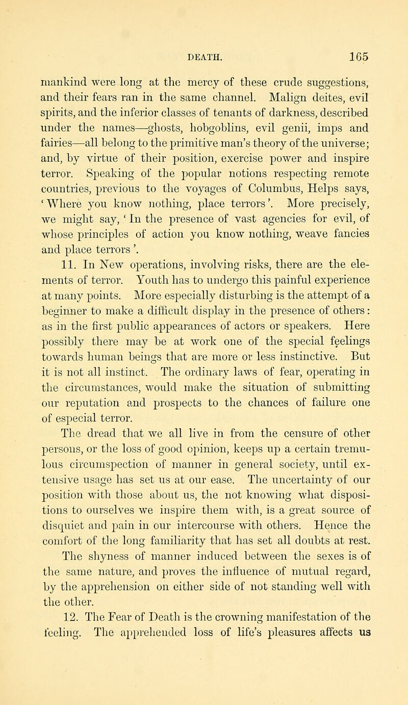 mankind were long at the mercy of these crude suggestions, and their fears ran in the same channel. Malign deites, evil spirits, and the inferior classes of tenants of darkness, described under the names—ghosts, hobgoblins, evil genii, imps and fairies—all belong to the primitive man's theory of the universe; and, by virtue of their position, exercise power and inspire terror. Speaking of the popular notions respecting remote countries, previous to the voyages of Columbus, Helps says, 'Where you know nothing, place terrors'. More precisely, we might say, ' In the presence of vast agencies for evil, of whose principles of action you know nothing, weave fancies and place terrors'. 11. In 'New operations, involving risks, there are the ele- ments of terror. Youth has to undergo this painful experience at many points. More especially disturbing is the attempt of a beginner to make a difficult display in the presence of others: as in the first public appearances of actors or speakers. Here possibly there may be at work one of the special feelings towards human beings that are more or less instinctive. But it is not all instinct. The ordinary laws of fear, o|)erating in the circumstances, would make the situation of submitting our reputation and prospects to the chances of failure one of especial terror. The dread that we all live in from the censure of other persons, or the loss of good opinion, keeps up a certain tremu- lous circumspection of manner in general society, until ex- tensive usage has set us at our ease. The uncertainty of our position with those about us, the not knowing what disposi- tions to ourselves we insj^ire them with, is a great source of disquiet and pain in our intercourse with others. Hence the comfort of tlie long familiarity that has set all doubts at rest. The shyness of manner induced between the sexes is of the same nature, and proves the influence of mutual regard, by the apprehension on either side of not standing well with the other. 12. The Fear of Death is the crowning manifestation of the feeling. The apprehended loss of life's pleasures affects us