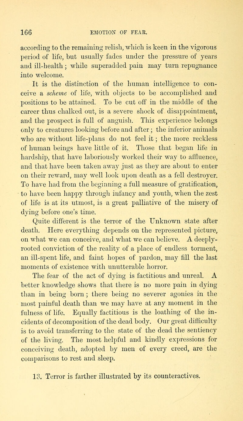 according to tlie remaining relish, wliich is keen in the vigorous period of life, but usually fades under the pressure of years and ill-health; while superadded pain may turn repugnance into welcome. It is the distinction of the human intelligence to con- ceive a sche^ne of life, with objects to be accomplished and positions to be attained. To be cut off in the middle of the career thus chalked out, is a severe shock of disappointment, and the prospect is full of anguish. This experience belongs only to creatures looking before and after; the inferior animals who are without life-plans do not feel it; the more reckless of human beings have little of it. Those that began life in hardship, that have laboriously worked their way to affluence, and that have been taken away just as they are about to enter on their reward, may well look upon death as a fell destroyer. To have had from the beginning a full measure of gratification, to have been happy through infancy and youth, when the zest of life is at its utmost, is a great palliative of the misery of dying before one's time. Quite different is the terror of the Unknown state after death. Here everything depends on the represented picture, on what we can conceive, and what we can believe. A deeply- rooted conviction of the reality of a place of endless torment, an ill-spent life, and faint hopes of pardon, may fill the last moments of existence with unutterable horror. The fear of the act of dying is factitious and unreal. A better knowledge shows that there is no more pain in dying than in being born; there being no severer agonies in the most painful death than we may have at any moment in the fulness of life. Equally factitious is the loathing of the in- cidents of decomposition of the dead body. Our great difficulty is to avoid transferring to the state of the dead the sentiency of the living. The most helpful and kindly expressions for conceiving death, adopted by men of every creed, are the comparisons to rest and sleep. 13. Terror is farther illustrated by its counteractives.