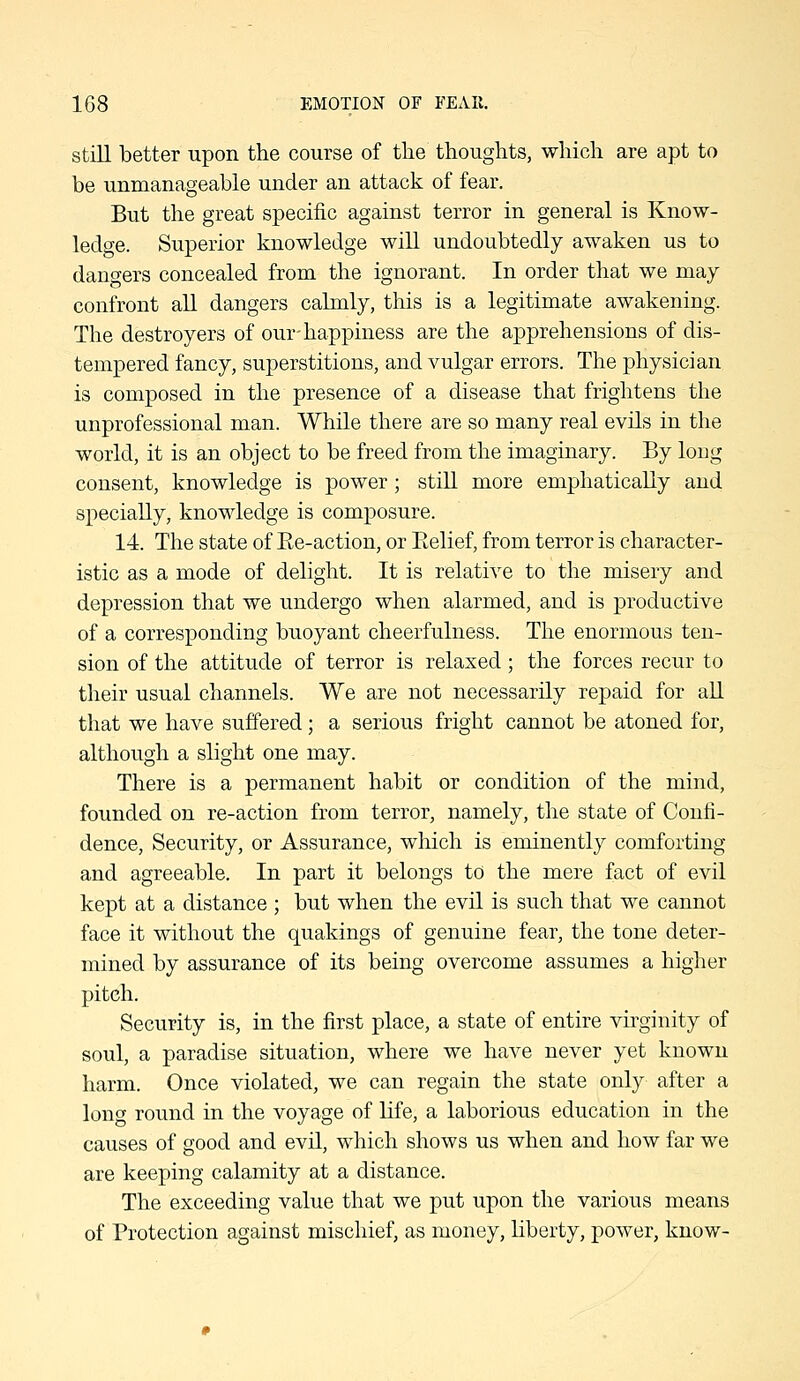 still better upon the course of tlie thoughts, which are apt to be unmanageable under an attack of fear. But the great specific against terror in general is Know- ledge. Superior knowledge will undoubtedly awaken us to dangers concealed from the ignorant. In order that we may confront all dangers calmly, this is a legitimate awakening. The destroyers of our-happiness are the apprehensions of dis- tempered fancy, superstitions, and vulgar errors. The physician is composed in the presence of a disease that frightens the unprofessional man. While there are so many real evils in the world, it is an object to be freed from the imaginary. By long consent, knowledge is power; still more emphatically and specially, knowledge is composure. 14. The state of Ee-action, or Ptelief, from terror is character- istic as a mode of delight. It is relative to the misery and depression that we undergo when alarmed, and is productive of a corresponding buoyant cheerfulness. The enormous ten- sion of the attitude of terror is relaxed; the forces recur to their usual channels. We are not necessarily repaid for aU that we have suffered; a serious fright cannot be atoned for, although a slight one may. There is a permanent habit or condition of the mind, founded on re-action from terror, namely, the state of Confi- dence, Security, or Assurance, which is eminently comforting and agreeable. In part it belongs to the mere fact of evil kept at a distance ; but when the evil is such that we cannot face it without the quakings of genuine fear, the tone deter- mined by assurance of its being overcome assumes a higher pitch. Security is, in the first place, a state of entire virginity of soul, a paradise situation, where we have never yet known harm. Once violated, we can regain the state only after a long round in the voyage of life, a laborious education in the causes of good and evil, which shows us when and how far we are keeping calamity at a distance. The exceeding value that we put upon the various means of Protection against mischief, as money, liberty, power, know-