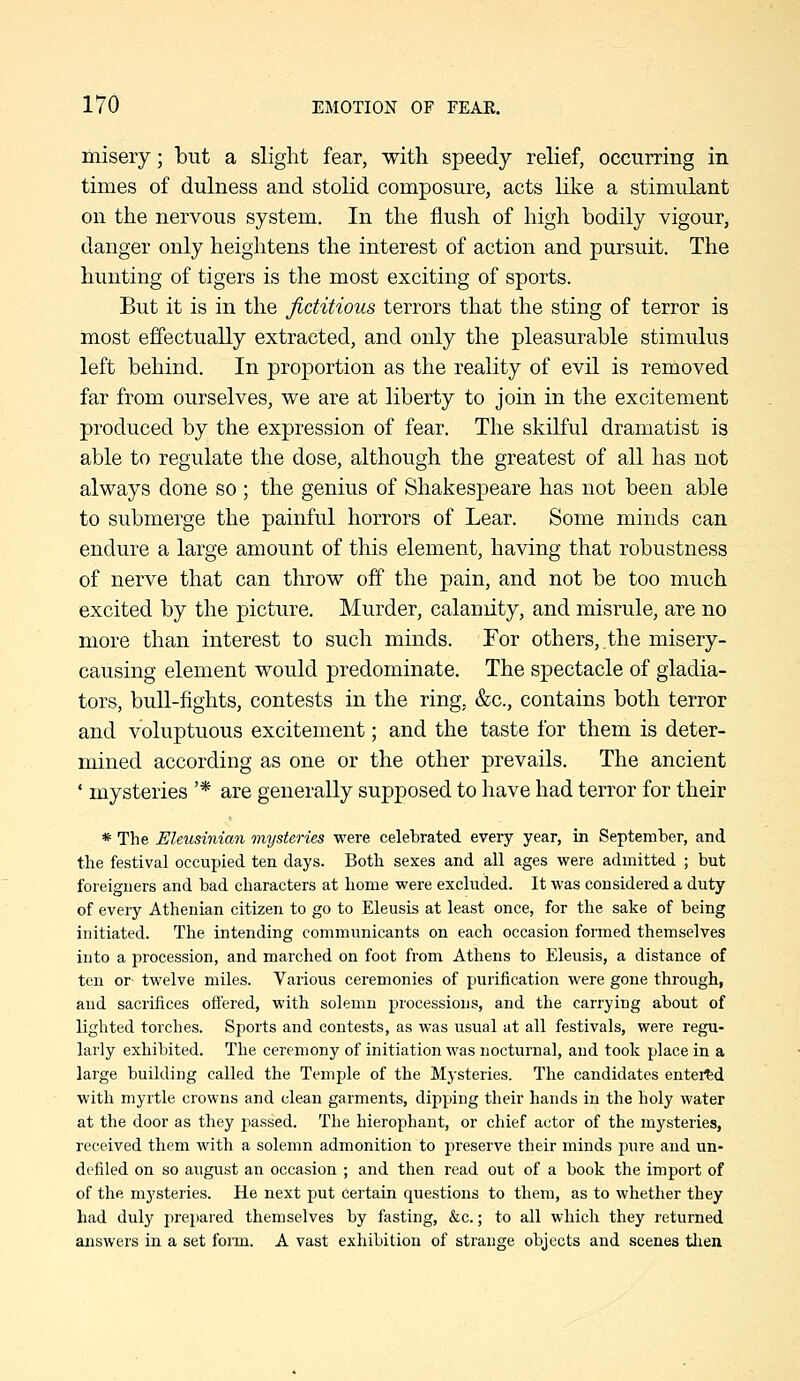 misery; but a slight fear, with speedy relief, occurring in times of dulness and stolid composure, acts like a stimulant on the nervous system. In the flush of high bodily vigour, danger only heightens the interest of action and pursuit. The hunting of tigers is the most exciting of sports. But it is in the fictitious terrors that the sting of terror is most effectually extracted, and only the pleasurable stimulus left behind. In proportion as the reality of evil is removed far from ourselves, we are at liberty to join in the excitement produced by the expression of fear. The skilful dramatist is able to regulate the dose, although the greatest of all has not always done so ; the genius of Shakespeare has not been able to submerge the painful horrors of Lear. Some minds can endure a large amount of this element, having that robustness of nerve that can throw off the pain, and not be too much excited by the picture. Murder, calamity, and misrule, are no more than interest to such minds. For others, the misery- causing element would predominate. The spectacle of gladia- tors, buU-fights, contests in the ring, &c., contains both terror and voluptuous excitement; and the taste for them is deter- mined according as one or the other prevails. The ancient ' mysteries '* are generally supposed to have had terror for their * The Eleusinian mysteries were celebrated every year, in September, and the festival occupied ten days. Both sexes and all ages were admitted ; but foreigners and bad characters at home were excluded. It was considered a duty of every Athenian citizen to go to Eleusis at least once, for the sake of being initiated. The intending communicants on each occasion formed themselves into a procession, and marched on foot from Athens to Eleusis, a distance of ten or- twelve miles. Various ceremonies of purification were gone through, and sacrifices offered, with solemn processions, and the carrying about of lighted torches. Sports and contests, as was usual at all festivals, were regu- larly exhibited. The ceremonj' of initiation was nocturnal, and took place in a large building called the Temple of the Mysteries. The candidates entered with myrtle crowns and clean garments, dipping their hands in the holy water at the door as they passed. The hierophant, or chief actor of the mysteries, received them with a solemn admonition to preserve their minds pure and un- defiled on so august an occasion ; and then read out of a book the import of of the mysteries. He next put certain questions to them, as to whether they had duly prepared themselves by fasting, &c.; to all which they returned answers in a set foim. A vast exhibition of strange objects and scenes tlien