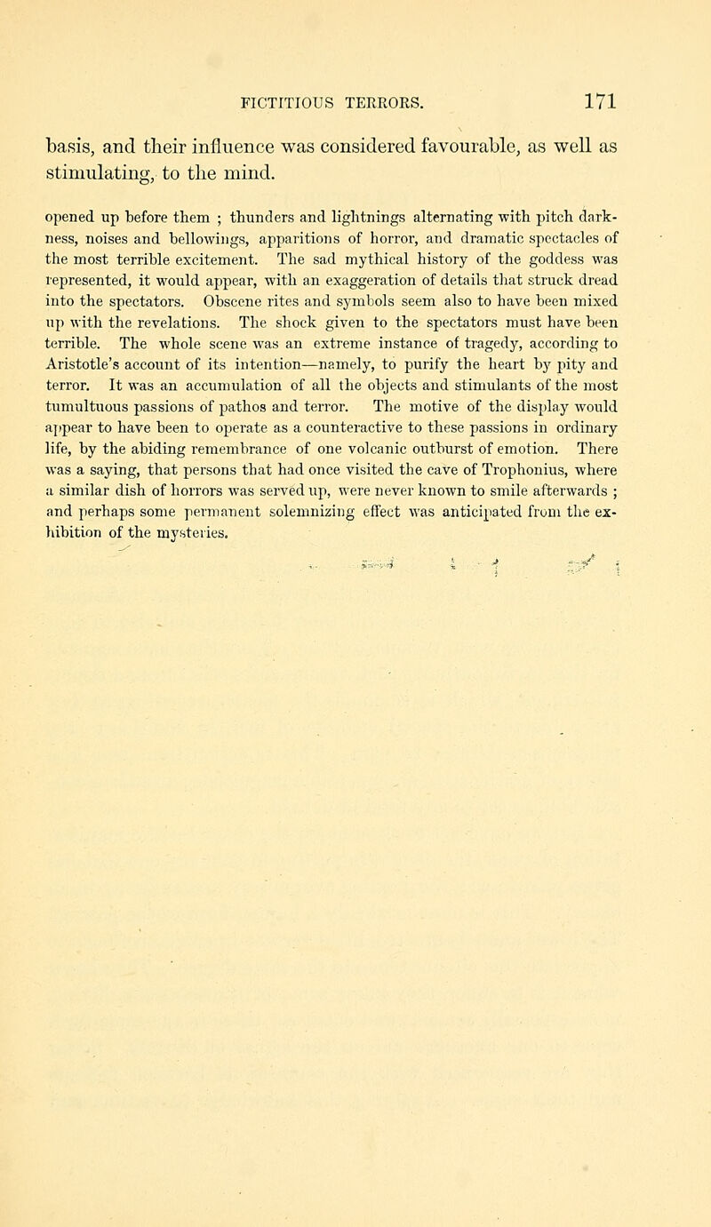 basis, and their influence was considered favourable, as well as stimulating, to the mind. opened up before them ; thunders and lightnings alternating with pitch dark- ness, noises and bellowings, apparitions of horror, and dramatic spectacles of the most terrible excitement. The sad mythical history of the goddess was lepresented, it would appear, with an exaggeration of details that struck dread into the spectators. Obscene rites and symbols seem also to have been mixed up with the revelations. The shock given to the spectators must have been terrible. The whole scene was an extreme instance of tragedy, according to Aristotle's account of its intention—namely, to purify the heart by pity and terror. It was an accumulation of all the objects and stimulants of the most tumultuous passions of pathos and terror. The motive of the display would ajjpear to have been to operate as a counteractive to these passions in ordinary life, by the abiding remembrance of one volcanic outburst of emotion. There was a saying, that persons that had once visited the cave of Trophonius, where a similar dish of horrors was served up, were never known to smile afterwards ; and perhaps some permanent solemnizing effect was anticipated from the ex- liibition of the mysteries.