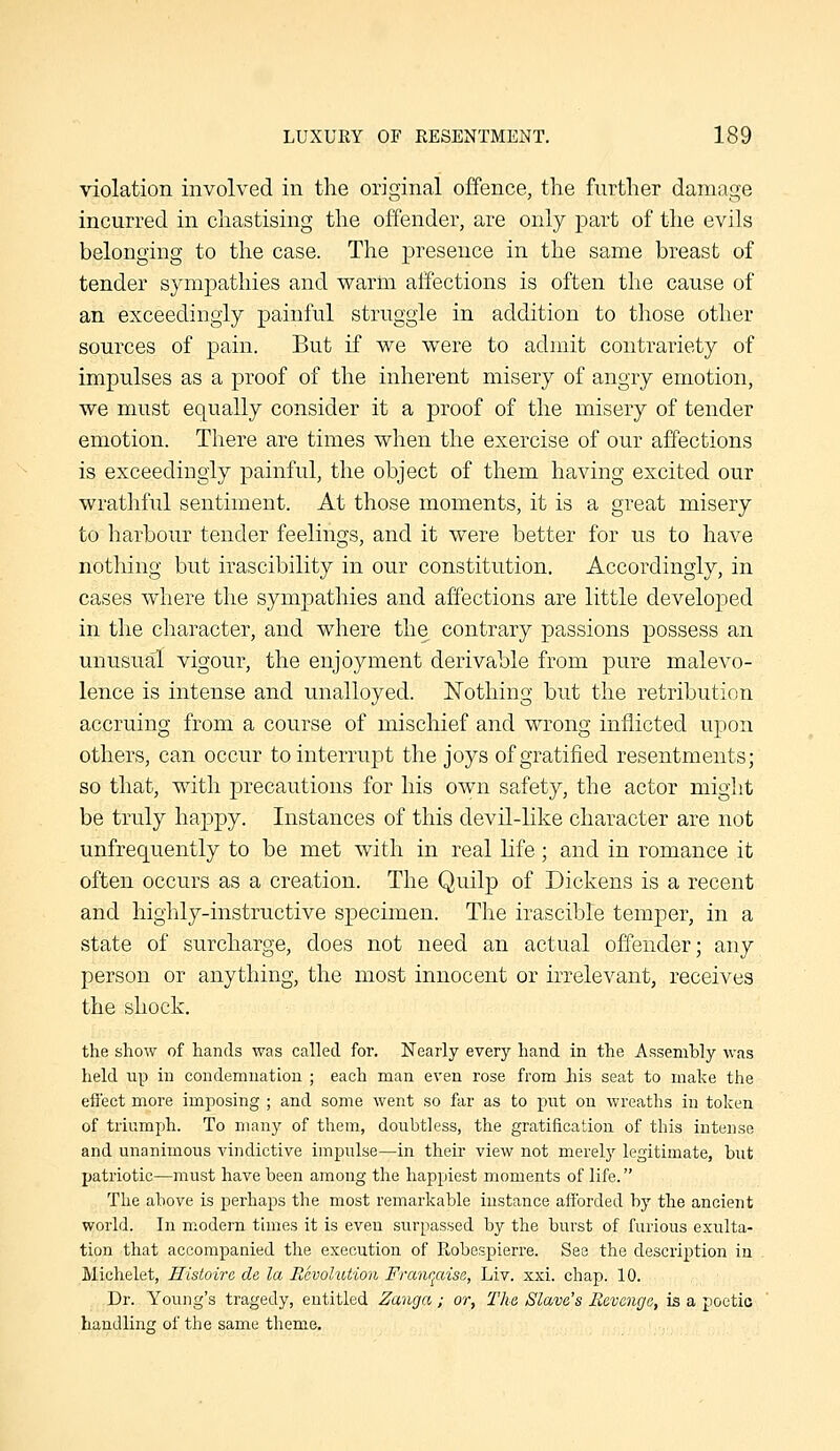 violation involved in the original offence, the further damage incurred in chastising the offender, are only part of the evils belonging to the case. The presence in the same breast of tender sjaiipathies and warm affections is often the cause of an exceedingly painful struggle in addition to those other sources of pain. But if we were to admit contrariety of impulses as a proof of the inherent misery of angry emotion, we must equally consider it a proof of the misery of tender emotion. There are times when the exercise of our affections is exceedingly painful, the object of them having excited our wrathful sentiment. At those moments, it is a great misery to harbour tender feelings, and it were better for us to have nothing but irascibility in our constitution. Accordingly, in cases where the sympathies and affections are little developed in the character, and where the contrary passions possess an unusual vigour, the enjoyment derivable from pure malevo- lence is intense and unalloyed. Nothing but the retribution accruing from a course of mischief and wrong inflicted upon others, can occur to interrupt the joys of gratified resentments; so that, with precautious for his own safety, the actor might be truly happy. Instances of this devil-like character are not unfrequently to be met with in real life; and in romance it often occurs as a creation. The Quilp of Dickens is a recent and highly-instructive specimen. The irascible temper, in a state of surcharge, does not need an actual offender; any person or anything, the most innocent or irrelevant, receives the shock. the show of hands was called for. Nearly every hand in the Assembly was held up in condemnation ; each man even rose from liis seat to make the effect more Imposing ; and some went so far as to put on wreaths in token of triumph. To many of them, doubtless, the gratification of this intense and unanimous vindictive impulse—in their view not merely legitimate, but patriotic—must have been among the happiest moments of life. The above is perhaps the most remarkable instance aiforded by the ancient world. In modern times it is even surpassed by the burst of furious exulta- tion that accompanied the execution of Robespierre. See the description in Michelet, Histoire de la Revolution Franqaise, Liv. xxi. chap. 10. Dr. Young's tragedy, entitled Zanga; or. The Slave's Bevcnga, is a poetic handling of the same theme.