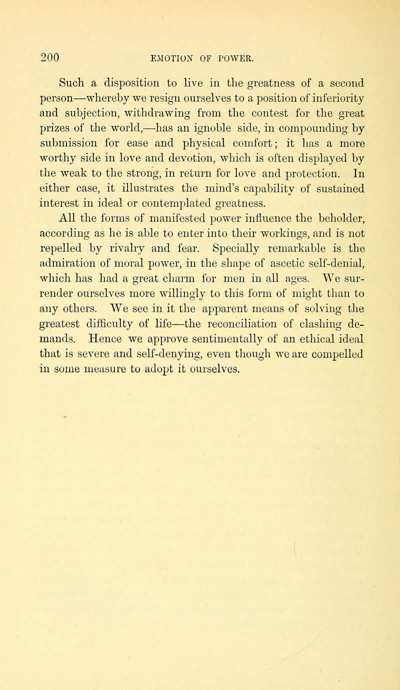 Such a disposition to live in the greatness of a second person—whereby we resign ourselves to a position of inferiority and subjection, withdrawing from the contest for the great prizes of the world,—has an ignoble side, in compounding by submission for ease and physical comfort; it has a more worthy side in love and devotion, which is often displayed by the weak to the strong, in return for loA^e and protection. In either case, it illustrates the mind's capability of sustained interest in ideal or contemplated greatness. All the forms of manifested power influence the beholder, according as he is able to enter into their workings, and is not repelled by rivahy and fear. Specially remarkable is the admiration of moral power, in the shape of ascetic self-denial, which has had a great charm for men in all ages. We sur- render ourselves more willingly to this form of might than to any others. We see in it the apparent means of solving the greatest difficulty of life—the reconciliation of clashing de- mands. Hence we approve sentimentally of an ethical ideal that is severe and self-denying, even though we are compelled in some measure to adopt it ourselves.