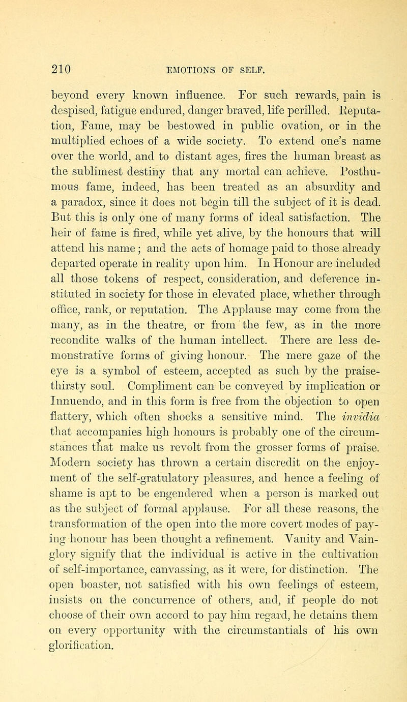 beyond every known influence. For such rewards, pain is despised, fatigue endured, danger braved, life perilled. Eeputa- tion, Fame, may be bestowed in public ovation, or in the multiplied echoes of a wide society. To extend one's name over the world, and to distant ages, fires the human breast as the sublimest destiiiy that any mortal can achieve. Posthu- mous fame, indeed, has been treated as an absurdity and a paradox, since it does not b6gin till the subject of it is dead. But this is only one of many forms of ideal satisfaction. The heir of fame is fired, while yet alive, by the honours that will attend his name; and the acts of homage paid to those already departed operate in reality upon him. In Honour are included all those tokens of respect, consideration, and deference in- stituted in society for those in elevated place, v/hether through office, rank, or reputation. The Applause may come from the many, as in the theatre, or from the few, as in the more recondite wallvs of the human intellect. There are less de- monstrative forms of giving honour. The mere gaze of the eye is a symbol of esteem, accepted as such by the praise- thirsty soul. Compliment can be conveyed by implication or Innuendo, and in this form is free from the objection to open flattery, which often shocks a sensitive mind. The invidia that accompanies high honours is probably one of the circum- stances that make us revolt from the grosser forms of praise. Modern society has thrown a certain discredit on the enjoy- ment of the self-gratulatory pleasures, and hence a feeling of shame is apt to be engendered when a person is marked out as the subject of formal applause. For all these reasons, the transformation of the open into the more covert modes of pay- ing honour has been thought a refinement. Vanity and Vain- glory signify that the individual is active in the Cultivation of self-importance, canvassing, as it were, for distinction. The open boaster, not satisfied with his own feelings of esteem, insists on the concurrence of others, and, if people do not choose of their ov/n accord to pay him regard, he detains them on every opportunity with the circumstantials of his own glorification.