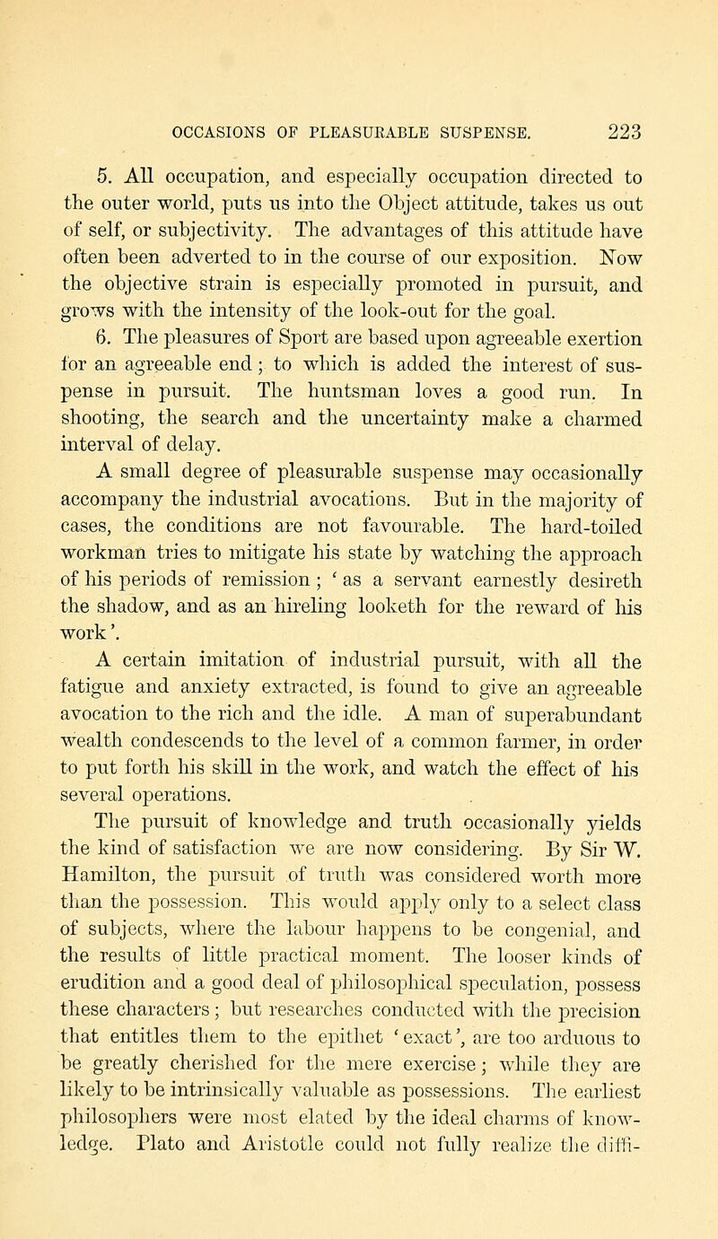 5. All occupation, and especially occupation directed to the outer world, puts us into the Object attitude, takes us out of self, or subjectivity. The advantages of this attitude have often been adverted to in the course of our exposition. Now the objective strain is especially promoted in pursuit, and grows with the intensity of the look-out for the goal. 6. The pleasures of Sport are based upon agreeable exertion for an agreeable end; to which is added the interest of sus- pense in pursuit. The huntsman loves a good run. In shooting, the search and the uncertainty make a charmed interval of delay. A small degree of pleasurable suspense may occasionally accompany the industrial avocations. But in the majority of cases, the conditions are not favourable. The hard-toiled workman tries to mitigate his state by watching the approach of his periods of remission ; ' as a servant earnestly desireth the shadow, and as an hireling looketh for the reward of his work'. A certain imitation of industrial pursuit, with all the fatigue and anxiety extracted, is found to give an agreeable avocation to the rich and the idle. A man of superabundant wealth condescends to the level of a common farmer, in order to put forth his skiU in the work, and watch the effect of his several operations. The pursuit of knowledge and truth occasionally yields the kind of satisfaction we are now considering. By Sir W. Hamilton, the pursuit of truth was considered worth more than the possession. This would apply only to a select class of subjects, where the labour happens to be congenial, and the results of little practical moment. The looser kinds of erudition and a good deal of philosophical speculation, possess these characters ; but researches conducted with the precision that entitles them to the epithet ' exact', are too arduous to be greatly cherished for the mere exercise; while they are likely to be intrinsically valuable as possessions. The earliest philosophers were most elated by the ideal charms of know- ledge. Plato and Aristotle could not fully realize the diffi-