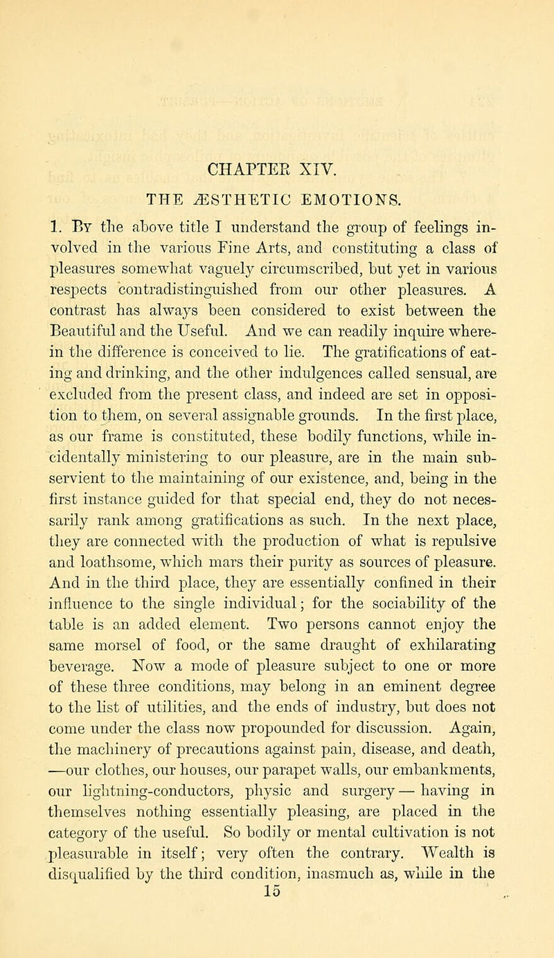 THE ESTHETIC EMOTIONS. 1. By tlie above title I understand the group of feelings in- volved in the various Fine Arts, and constituting a class of pleasures somewhat vaguely circumscribed, but yet in various respects contradistinguished from our other pleasures. A contrast has always been considered to exist between the Beautiful and the Useful. And we can readily inquire where- in the difference is conceived to lie. The gratifications of eat- ing and drinking, and the other indulgences called sensual, are excluded from the present class, and indeed are set in opposi- tion to them, on several assignable grounds. In the first place, as our frame is constituted, these bodily functions, while in- cidentally ministering to our pleasure, are in the main sub- servient to the maintaining of our existence, and, being in the first instance guided for that special end, they do not neces- sarily rank among gratifications as such. In the next place, they are connected with the production of what is repulsive and loathsome, which mars their purity as sources of pleasure. And in the third place, they are essentially confined in their influence to the single individual; for the sociability of the table is an added element. Two persons cannot enjoy the same morsel of food, or the same draught of exhilarating beverage. Now a mode of pleasure subject to one or more of these three conditions, may belong in an eminent degree to the list of utilities, and the ends of industry, but does not come under the class now propounded for discussion. Again, the machinery of precautions against pain, disease, and death, —our clothes, our houses, our parapet walls, our embankments, our lightning-conductors, physic and surgery— having in themselves nothing essentially pleasing, are placed in the category of the useful. So bodily or mental cultivation is not pleasurable in itself; very often the contrary. Wealth is disqualified by the third condition, inasmuch as, while in the 15