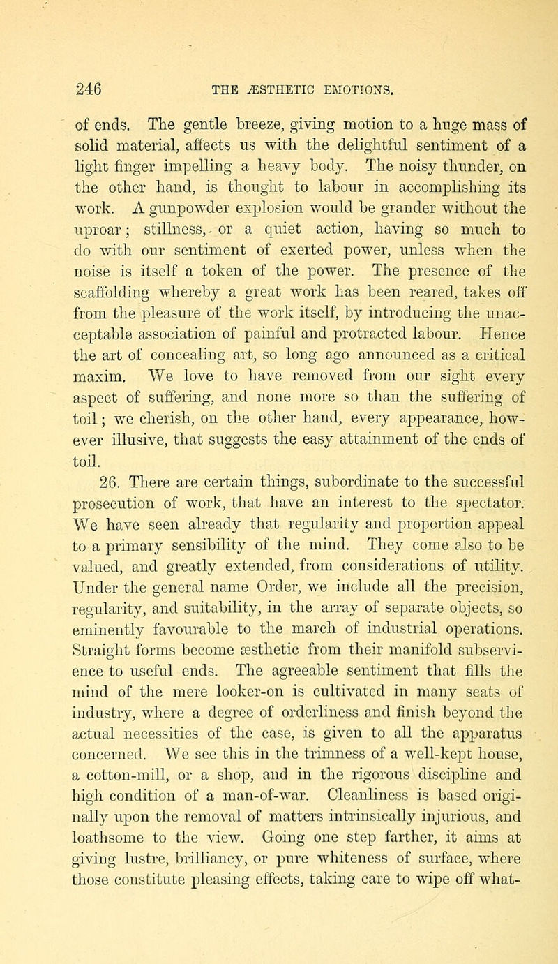 of ends. The gentle breeze, giving motion to a huge mass of solid material, affects us with the delightful sentiment of a light finger impelling a heavy hody. The noisy thunder, on the other hand, is thought to labour in accomplishing its work. A gunpowder explosion would be grander without the uproar; stillness, ^ or a quiet action, having so much to do with our sentiment of exerted power, unless when the noise is itself a token of the power. The presence of the scaffolding whereby a great work has been reared, takes off from the pleasure of the work itself, by introducing the unac- ceptable association of painful and protracted labour. Hence the art of concealing art, so long ago announced as a critical maxim. We love to have removed from our sight every aspect of suffering, and none more so than the suffering of toil; we cherish, on the other hand, every appearance, how- ever illusive, that suggests the easy attainment of the ends of toil. 26. There are certain things, subordinate to the successful prosecution of work, that have an interest to the spectator. We have seen already that regularity and proportion appeal to a primary sensibility of the mind. They come also to be valued, and greatly extended, from considerations of utihty. Under the general name Order, we include all the precision, regularity, and suitability, in the array of separate objects, so eminently favourable to the march of industrial operations. Straight forms become sesthetic from their manifold subservi- ence to useful ends. The agreeable sentiment that fills the mind of the mere looker-on is cultivated in many seats of industry, where a degree of orderliness and finish beyond the actual necessities of the case, is given to all the apparatus concerned. We see this in the trimness of a well-kept house, a cotton-mill, or a shop, and in the rigorous discipline and high condition of a man-of-war. Cleanliness is based origi- nally upon the removal of matters intrinsically injurious, and loathsome to the view. Going one step farther, it aims at giving lustre, brilliancy, or pure whiteness of surface, where those constitute pleasing effects, taking care to wipe off what-
