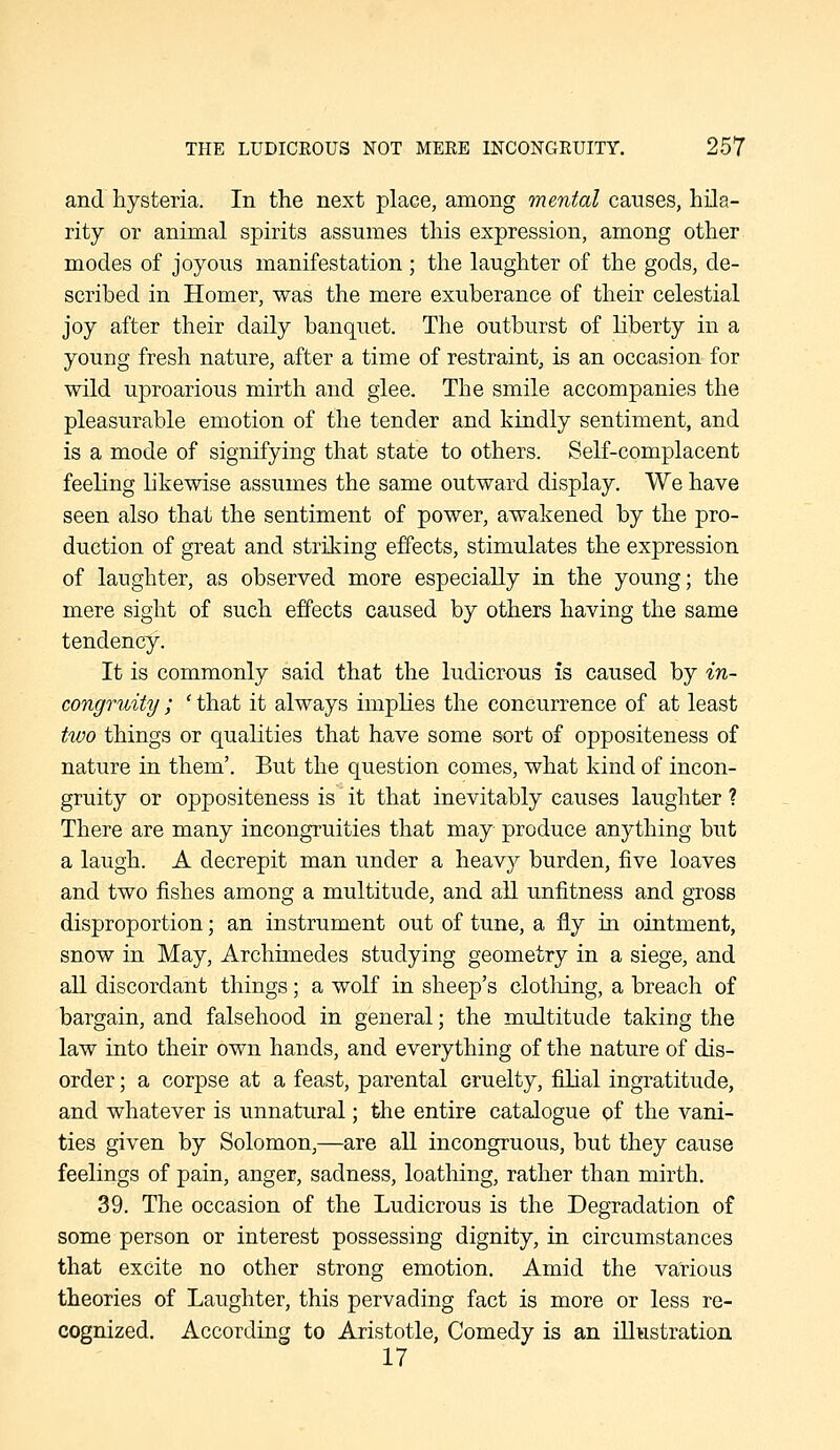 and hysteria. In the next place, among mental causes, hila- rity or animal spirits assumes this expression, among other modes of joyous manifestation ; the laughter of the gods, de- scribed in Homer, was the mere exuberance of their celestial joy after their daily banquet. The outburst of liberty in a young fresh nature, after a time of restraint, is an occasion for wild uproarious mirth and glee. The smile accompanies the pleasurable emotion of the tender and kindly sentiment, and is a mode of signifying that state to others. Self-complacent feeling likewise assumes the same outward display. We have seen also that the sentiment of power, awakened by the pro- duction of great and striking effects, stimulates the expression of laughter, as observed more especially in the young; the mere sight of such effects caused by others having the same tendency. It is commonly said that the ludicrous is caused by in- congruity ; ' that it always implies the concurrence of at least tivo things or qualities that have some sort of oppositeness of nature in them'. But the question comes, what kind of incon- gruity or oppositeness is it that inevitably causes laughter ? There are many incongruities that may produce anything but a laugh. A decrepit man under a heavy burden, five loaves and two fishes among a multitude, and all unfitness and gross disproportion; an instrument out of tune, a fly in ointment, snow in May, Archimedes studying geometry in a siege, and all discordant things; a wolf in sheep's clotliing, a breach of bargain, and falsehood in general; the multitude taking the law into their own hands, and everything of the nature of dis- order ; a corpse at a feast, parental cruelty, filial ingratitude, and whatever is unnatural; the entire catalogue of the vani- ties given by Solomon,—are all incongruous, but they cause feelings of pain, anger, sadness, loathing, rather than mirth. 39. The occasion of the Ludicrous is the Degradation of some person or interest possessing dignity, in circumstances that excite no other strong emotion. Amid the various theories of Laughter, this pervading fact is more or less re- cognized. According to Aristotle, Comedy is an illustration 17