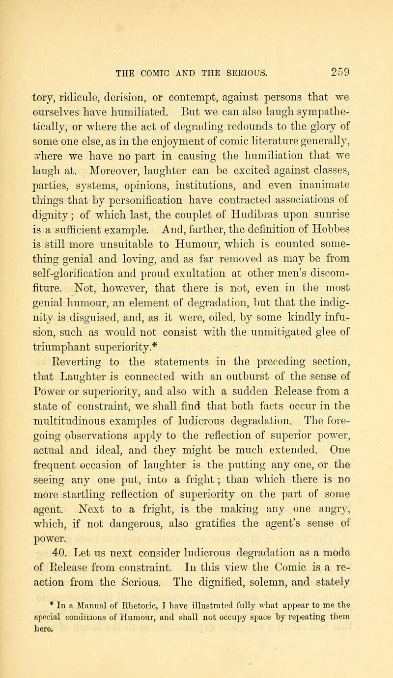 tory, ridicule, derision, or contempt, against persons that we ourselves have humiliated. But we can also laugh sympathe- tically, or where the act of degrading redounds to the glory of some one else, as in the enjoyment of comic literature generally, ■ivhere we have no part in causing the humiliation that we laugh at. Moreover, laughter can be excited against classes, parties, systems, opinions, institutions, and even inanimate things that by personification have contracted associations of dignity; of which last, the couplet of Hudibras upon sunrise is a sufficient example. And, farther, the definition of Hobbes is still more unsuitable to Humour, which is counted some- thing genial and loving, and as far removed as may be from self-glorification and.proud exultation at other men's discom- fiture. J^ot, however, that there is not, even in the most genial humour, an element of degradation, but that the indig- nity is disguised, and, as it were, oiled, by some kindly infu- sion, such as would not consist with the unmitigated glee of triumphant superiority.* Eeverting to the statements in the preceding section, that Laughter is connected with an outburst of the sense of Power or superiority, and also with a sudden Eelease from a state of constraint, we shall find that both facts occur in the multitudinous examples of ludicrous degradation. The foi-e- going observations apply to the reflection of superior power, actual and ideal, and they might be much extended. One frequent occasion of laughter is the putting any one, or the seeing any one put, into a fright; than which there is no more startling reflection of superiority on the part of some agent. Next to a fright, is the making any one angry, which, if not dangerous, also gratifies the agent's sense of power. 40. Let us next consider ludicrous degradation as a mode of Eelease from constraint. In this view the Comic is a re- action from the Serious. The dignified, solemn, and stately * In a Manual of Rhetoric, I have illustrated fully what appear to me the special conditions of Humour, and shall not occupy space by repeating them here.