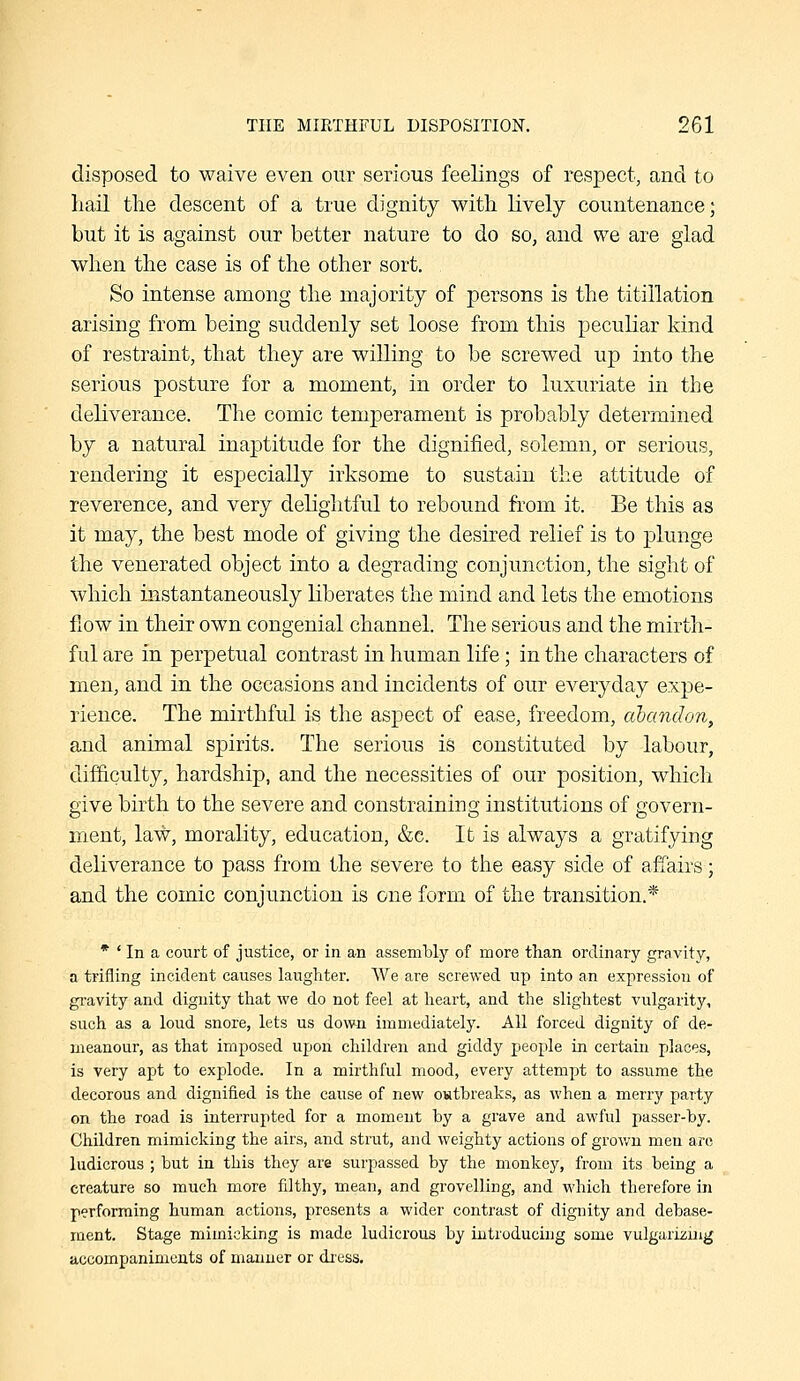 disposed to waive even our serious feelings of respect, and to hail the descent of a true dignity with lively countenance; but it is against our better nature to do so, and we are glad when the case is of the other sort. So intense among the majority of persons is the titillation arising from being suddenly set loose from this peculiar kind of restraint, that they are willing to be screwed up into the serious posture for a moment, in order to luxuriate in the deliverance. The comic temperament is probably determined by a natural inaptitude for the dignified, solemn, or serious, rendering it especially irksome to sustain the attitude of reverence, and very delightful to rebound from it. Be this as it may, the best mode of giving the desired relief is to plunge the venerated object into a degrading conjunction, the sight of which instantaneously liberates the mind and lets the emotions flow in their own congenial channel. The serious and the mirth- ful are in perpetual contrast in human life; in the characters of men, and in the occasions and incidents of our everyday expe- rience. The mirthful is the aspect of ease, freedom, abandon, and animal spirits. The serious is constituted by labour, difficulty, hardship, and the necessities of our position, which give birth to the severe and constraining institutions of govern- ment, law, morality, education, &c. It is always a gratifying deliverance to pass from the severe to the easy side of affairs; and the comic conjunction is one form of the transition.* • ' In a court of justice, or in an assembly of more than ordinary gravity, a trifling incident causes laughter. We are screwed up into an expression of gi-avity and dignity that we do not feel at heart, and the slightest vulgarity, such as a loud snore, lets us down immediately. All forced dignity of de- meanour, as that imposed upon children and giddy people in certain places, is very apt to explode. In a mirthful mood, every attempt to assume the decorous and dignified is the cause of new owthreaks, as when a merry party on the road is interrupted for a moment by a grave and awful passer-by. Children mimicking the airs, and strut, and weighty actions of grov/n men are ludicrous ; but in this they are surpassed by the monkey, from its being a creature so much more filthy, mean, and grovelling, and which therefore in performing human actions, presents a wider contrast of dignity and debase- ment. Stage mimicking is made ludicrous by introducing some vulgarizing accompaniments of manner or diess.