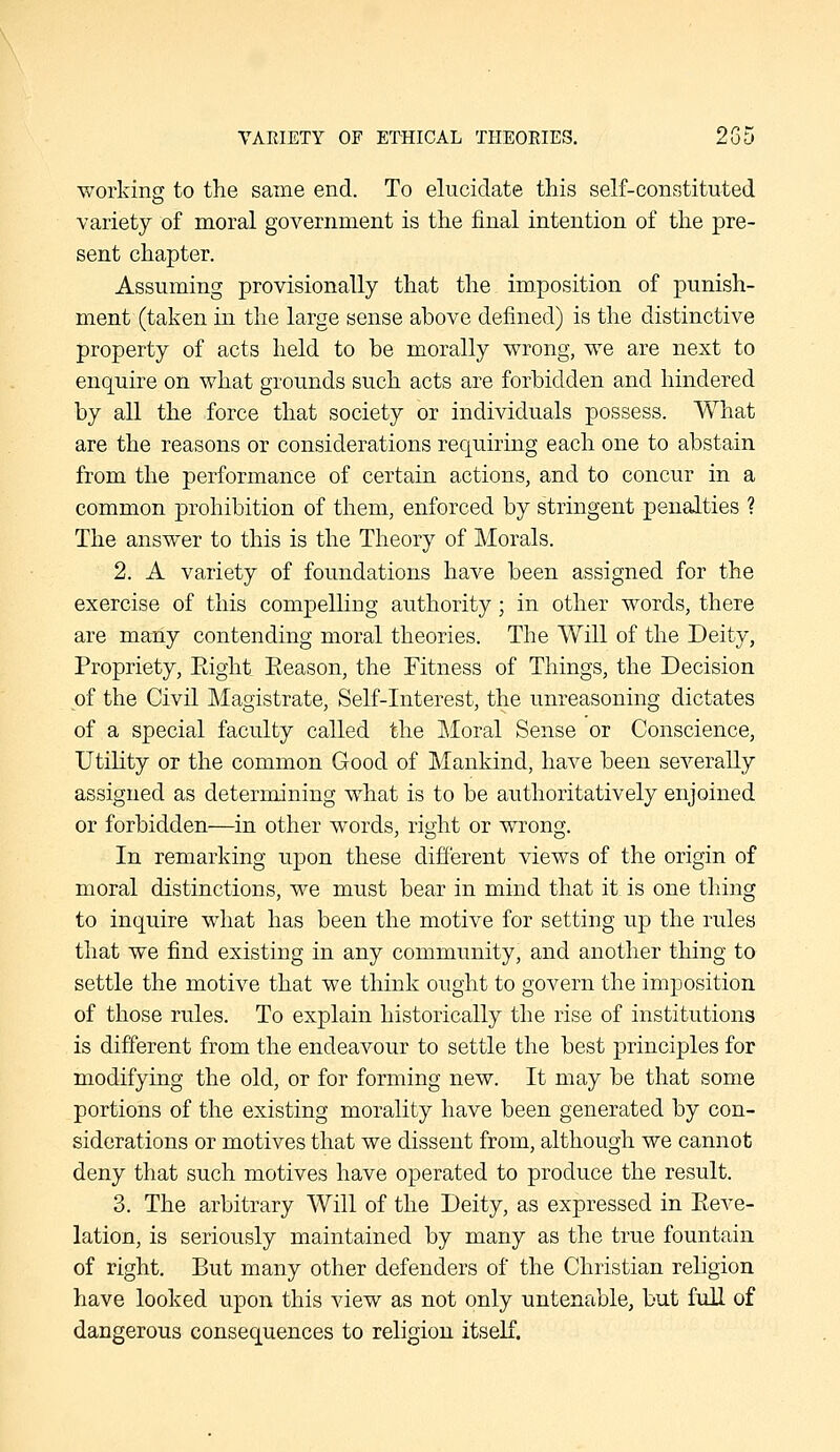 VAEIETY OF ETHICAL THEORIES. 2Gd working to the same end. To elucidate this self-constituted variety of moral government is the final intention of the pre- sent chapter. Assuming provisionally that the imposition of punish- ment (taken in the large sense above defined) is the distinctive property of acts held to be morally wrong, we are next to enquire on what grounds such acts are forbidden and hindered by all the force that society or individuals possess. What are the reasons or considerations requiring each one to abstain from the performance of certain actions, and to concur in a common prohibition of them, enforced by stringent penalties ? The answer to this is the Theory of Morals. 2. A variety of foundations have been assigned for the exercise of this compelling authority; in other words, there are many contending moral theories. The Will of the Deity, Propriety, Eight Eeason, the Fitness of Things, the Decision of the Civil Magistrate, Self-interest, the unreasoning dictates of a special faculty called the Moral Sense or Conscience, Utility or the common Good of Mankind, have been severally assigned as determining what is to be authoritatively enjoined or forbidden—in other words, right or wrong. In remarking upon these different views of the origin of moral distinctions, we must bear in mind that it is one thing to inquire what has been the motive for setting up the rules that we find existing in any community, and another thing to settle the motive that we think ought to govern the imposition of those rules. To explain historically the rise of institutions is different from the endeavour to settle the best principles for modifying the old, or for forming new. It may be that some portions of the existing morality have been generated by con- siderations or motives that we dissent from, although we cannot deny that such motives have operated to produce the result. 3. The arbitrary Will of the Deity, as expressed in Eeve- lation, is seriously maintained by many as the true fountain of right. But many other defenders of the Christian religion have looked upon this view as not only untenable, but full of dangerous consequences to religion itself.