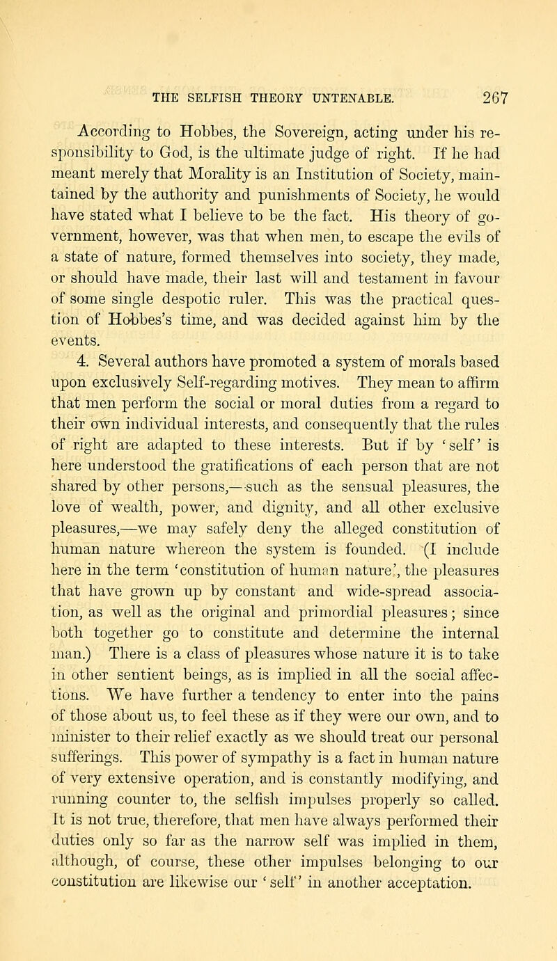 According to Hobbes, the Sovereign, acting under his re- sponsibility to God, is the ultimate judge of right. If he had meant merely that Morality is an Institution of Society, main- tained by the authority and punishments of Society, he would have stated what I believe to be the fact. His theory of go- vernment, however, was that when men, to escape the evils of a state of nature, formed themselves into society, they made, or should have made, their last will and testament in favour of some single despotic ruler. This was the practical ques- tion of Hobbes's time, and was decided against him by the events. 4. Several authors have promoted a system of morals based upon exclusively Self-regarding motives. They mean to affirm that men perform the social or moral duties from a regard to their oWn individual interests, and consequently that the rules of right are adapted to these interests. But if by 'self is here understood the gratifications of each person that are not shared by other persons,—such as the sensual pleasures, the love of wealth, power, and dignity, and all other exclusive pleasures,—we may safely deny the alleged constitution of human nature whereon the system is founded. (I include here in the term 'constitution of human nature', the pleasures that have grown up by constant and wide-spread associa- tion, as well as the original and primordial pleasures; since both together go to constitute and determine the internal man.) There is a class of pleasures whose nature it is to take in other sentient beings, as is implied in all the social affec- tions. We have further a tendency to enter into the pains of those about us, to feel these as if they were our own, and to minister to their relief exactly as we should treat our personal sufferings. This power of sympathy is a fact in human nature of very extensive operation, and is constantly modifying, and running counter to, the selfish impulses properly so called. It is not true, therefore, that men have always performed their duties only so far as the narrow self was implied in them, although, of course, these other impulses belonging to our constitution are likewise our 'self in another acceptation.