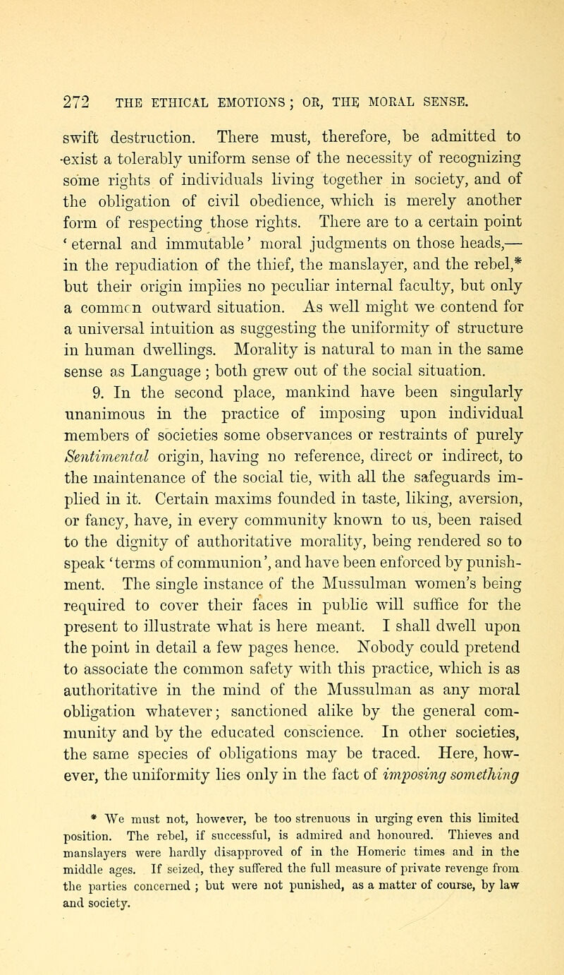 swift destruction. There must, therefore, be admitted to •exist a tolerably uniform sense of the necessity of recognizing some rights of individuals living together in society, and of the obligation of civil obedience, which is merely another form of respecting those rights. There are to a certain point ' eternal and immutable' moral judgments on those heads,— in the repudiation of the thief, the manslayer, and the rebel,* but their origin implies no peculiar internal faculty, but only a commcn outward situation. As well might we contend for a universal intuition as suggesting the uniformity of structure in human dwellings. Morality is natural to man in the same sense as Language ; both grew out of the social situation. 9. In the second place, mankind have been singularly unanimous in the practice of imposing upon individual members of societies some observances or restraints of purely Sentimental origin, having no reference, direct or indirect, to the maintenance of the social tie, with all the safeguards im- plied in it. Certain maxims founded in taste, liking, aversion, or fancy, have, in every community known to us, been raised to the dignity of authoritative morality, being rendered so to speak 'terms of communion', and have been enforced by punish- ment. The single instance of the Mussulman women's being required to cover their faces in public will suffice for the present to illustrate what is here meant. I shall dwell upon the point in detail a few pages hence. Nobody could pretend to associate the common safety with this practice, which is as authoritative in the mind of the Mussulman as any moral obligation whatever; sanctioned alike by the general com- munity and by the educated conscience. In other societies, the same species of obligations may be traced. Here, how- ever, the uniformity lies only in the fact of imposing something * We must not, however, be too strenuous in urging even this limited position. The rebel, if successful, is admired and honoured. Thieves and manslayers were hardly disapproved of in the Homeric times and in the middle ages. If seized, they suffered the full measure of private revenge from the parties concerned ; but were not punished, as a matter of course, by law and society.