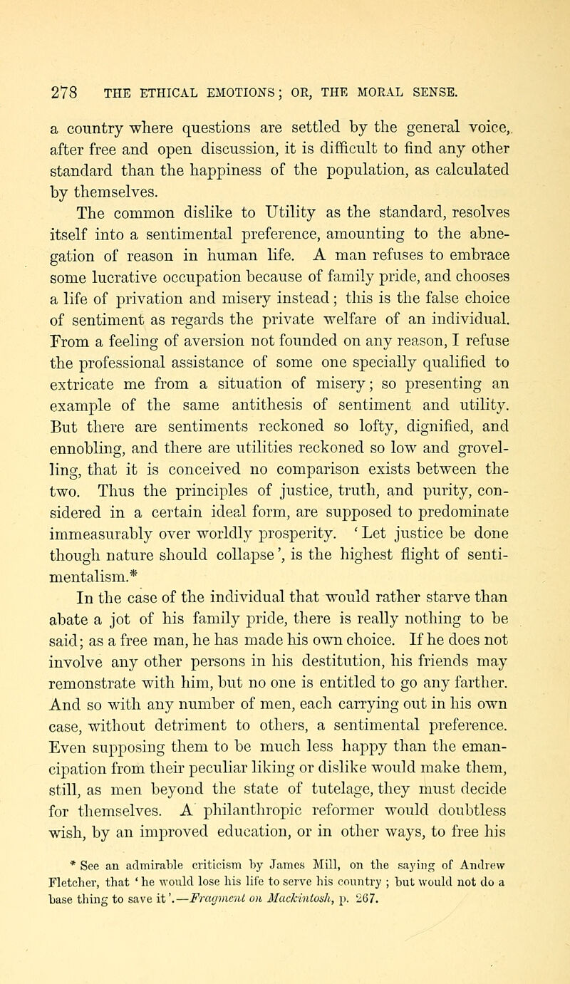 a country where questions are settled by the general voice,, after free and open discussion, it is difficult to find any other standard than the happiness of the population, as calculated by themselves. The common dislike to Utility as the standard, resolves itself into a sentimental preference, amounting to the abne- gation of reason in human life. A man refuses to embrace some lucrative occupation because of family pride, and chooses a life of privation and misery instead; this is the false choice of sentiment as regards the private welfare of an individual. From a feeling of aversion not founded on any reason, I refuse the professional assistance of some one specially qualified to extricate me from a situation of misery; so presenting an example of the same antithesis of sentiment and utility. But there are sentiments reckoned so lofty, dignified, and ennobling, and there are utilities reckoned so low and grovel- ling, that it is conceived no comparison exists between the two. Thus the principles of justice, truth, and purity, con- sidered in a certain ideal form, are supposed to predominate immeasurably over worldly prosperity. ' Let justice be done though nature should collapse', is the highest flight of senti- mentalism.* In the case of the individual that would rather starve than abate a jot of his family pride, there is really nothing to be said; as a free man, he has made his own choice. If he does not involve any other persons in his destitution, his friends may remonstrate with him, but no one is entitled to go any farther. And so with any number of men, each carrying out in his own case, without detriment to others, a sentimental preference. Even supposing them to be much less happy than the eman- cipation from their peculiar liking or dislike would make them, still, as men beyond the state of tutelage, they must decide for themselves. A philanthropic reformer would doubtless wish, by an improved education, or in other ways, to free his * See an admirable criticism by James Mill, on the sa3'ing of Andrew Fletcher, that ' he would lose his lil'e to serve his country ; but would not do a base thing to save it'.—Fragment on Mackintosh, p. 267.