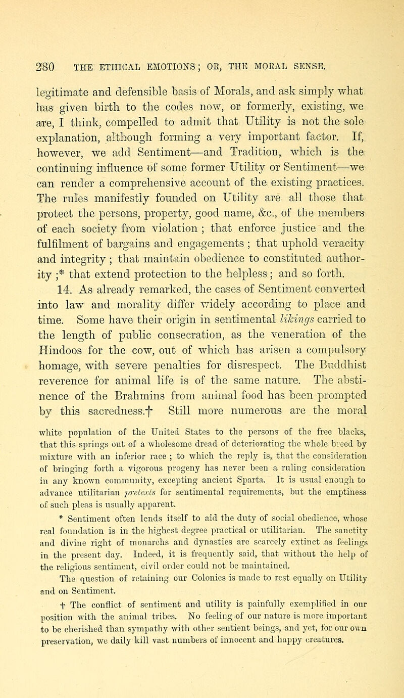 legitimate and defensible basis of Morals, and ask simply what has given birth to the codes now, or formerly, existing, we are, I think, compelled to admit that Utility is not the sole explanation, although forming a very important factor. If, however, we add Sentiment—and Tradition, which is the continuing influence of some former Utility or Sentiment—we can render a comprehensive account of the existing practices. The rules manifestly founded on Utility are all those that protect the persons, property, good name, &c., of the members of each society from violation ; that enforce justice and the fulfilment of bargains and engagements ; that uphold veracity and integrity ; that maintain obedience to constituted author- ity ;* that extend protection to the helpless; and so forth. 14. As already remarked, the cases of Sentiment converted into law and morality differ widely according to place and time. Some have their origin in sentimental likings carried to the length of public consecration, as the veneration of the Hindoos for the cow, out of which has arisen a compulsory homage, with severe penalties for disrespect. The Buddhist reverence for animal life is of the same nature. The absti- nence of the Brahmins from animal food has been prompted by this sacredness.-f- StiU more numerous are the moral white population of the United States to the persons of the free blacks, that this springs out of a wholesome dread of deteriorating the whole breed by mixture with an inferior race ; to which the reply is, that the consideration of bringing forth a vigorous progeny has never been a ruling consideration in any known community, excepting ancient Sparta. It is usual enough to advance utilitarian pretexts for sentimental requirements, but the emptiness of such pleas is usually apparent. * Sentiment often lends itself to aid the duty of social obedience, whose real foundation is in the highest degree practical or utilitarian. The sanctity and divnie right of monarchs and dynasties are scarcely extinct as feelings in the present day. Indeed, it is frequently said, that without the help of the religious sentiment, civil order could not be maintained. The question of retaining our Colonies is made to rest equally on Utility and on Sentiment. t The conflict of sentiment and utility is painfully exemplified in our position with the animal tribes. No feeling of our nature is more important to be cherished than sympathy with other sentient beings, and yet, for our own preservation, we daily kill vast numbers of innocent and happy creatures.