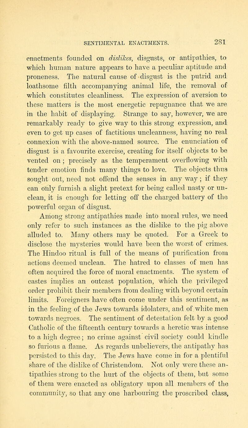 enactments founded on dislikes, disgusts, or antipathies, to which, human nature appears to have a peculiar aptitude and proneness. The natural cause of-disgust is tlie putrid and loathsome filth accompanying animal life, the removal of which constitutes cleanliness. The expression of aversion to these matters is the most energetic repugnance that we are in the habit of displaying. Strange to say, however, we are remarkably ready to give way to this strong expression, and even to get up cases of factitious uncleanness, having no real connexion with the above-named source. The enunciation of disgust is a favourite exercise, creating for itself objects to be vented on; precisely as the temperament overflowing with tender emotion finds many things to love. The objects thus sought out, need not offend the senses in any way; if they can only furnish a slight pretext for being called nasty or un- clean, it is enough for letting off the charged battery of the powerful organ of disgust. Among strong antipathies made into moral rules, we need only refer to such instances as the dislike to the pig above alluded to. Many others may be quoted. For a Greek to disclose the mysteries would have been the worst of crimes. The Hindoo ritual is full of the means of purification from actions deemed unclean. The hatred to classes of men has often acquired the force of moral enactments. The system of castes implies an outcast population, which the privileged order prohibit their members from dealing with beyond certain limits. Foreigners have often come under this sentiment, as in the feeling of the Jews towards idolaters, and of. white men towards negroes. The sentiment of detestation felt by a good. Catholic of the fifteenth century towards a heretic was intense to a high degree; no crime against civil society could kindle so furious a flame. As regards unbelievers, the antipathy has persisted to this day. The Jews have come in for a plentiful share of the dislike of Christendom. Not only were these an- tipathies strong to the hurt of the objects of them, but some of them were enacted as obligatory upon all members of the community, so that any one harbouring the proscribed class,