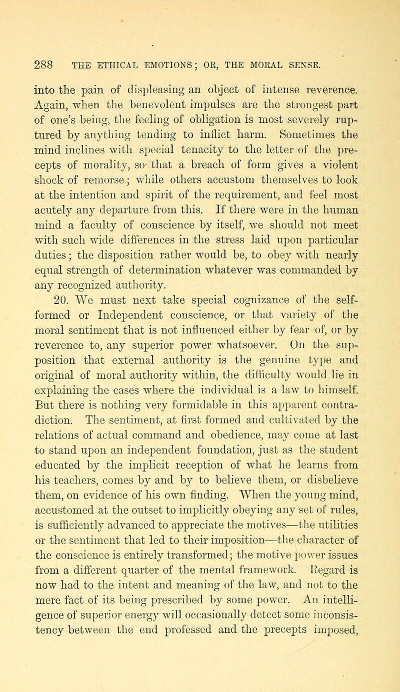 into the pain of displeasing an object of intense reverence. Again, when the benevolent impulses are the strongest part of one's being, the feeling of obligation is most severely rup- tured by anything tending to inflict harm. Sometimes the mind inclines with special tenacity to the letter of the pre- cepts of morality, so- that a breach of form gives a violent shock of remorse; while others accustom themselves to look at the intention and spirit of the requirement, and feel most acutely any departure from this. If there were in the human mind a faculty of conscience by itself, we should not meet with such wide differences in the stress laid upon particular duties; the disposition rather would be, to obey with nearly equal strength of determination whatever was commanded by any recognized authority. 20. We must next take special cognizance of the seK- formed or Independent conscience, or that variety of the moral sentiment that is not influenced either by fear of, or by reverence to, any superior power whatsoever. On the sup- position that external authority is the genuine type and original of moral authority within, the difiiculty would lie in explaining the cases where the individual is a law to himself. But there is nothing very formidable in this apparent contra- diction. The sentiment, at first formed and cultivated by the relations of actual command and obedience, may come at last to stand upon an independent foundation, just as the student educated by the implicit reception of what he learns from his teachers, comes by and by to believe them, or disbelieve them, on evidence of his own finding. When the young mind, accustomed at the outset to implicitly obeying any set of rules, is sufiiciently advanced to appreciate the motives—the utilities or the sentiment that led to their imposition—the character of the conscience is entirely transformed; the motive jDower issues from a different quarter of the mental framework. Eegard is now had to the intent and meaning of the law, and not to the mere fact of its being prescribed by some power. An intelli- gence of superior energy will occasionally detect some inconsis- tency between the end professed and the precepts imposed.