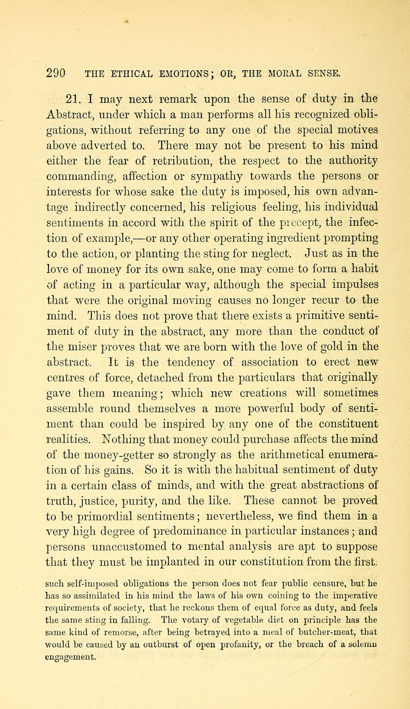 21. I may next remark upon the sense of duty in the Abstract, under which a man performs all his recognized obli- gations, without referring to any one of the special motives above adverted to. There may not be present to his mind either the fear of retribution, the respect to the authority commanding, affection or sympathy towards the persons or interests for whose sake the duty is imposed, his own advan- tage indirectly concerned, his religious feeling, his individual sentiments in accord with the spirit of the precept, the infec- tion of example,—or any other operating ingredient prompting to the action, or planting the sting for neglect. Just as in the love of money for its own sake, one may come to form a habit of acting in a particular way, although the special impulses that were the original moving causes no longer recur to the mind. This does not prove that there exists a primitive senti- ment of duty in the abstract, any more than the conduct of the miser proves that we are born with the love of gold in the abstract. It is the tendency of association to erect new centres of force, detached from the particulars that originally gave them meaning; which new creations will sometimes assemble round themselves a more powerful body of senti- ment than could be inspired by any one of the constituent realities. Nothing that money could purchase affects the mind of the money-getter so strongly as the arithmetical enumera- tion of his gains. So it is with the habitual sentiment of duty in a certain class of minds, and with the great abstractions of truth, justice, purity, and the like. These cannot be proved to be primordial sentiments; nevertheless, we find them in a very high degree of predominance in jDarticular instances; and persons unaccustomed to mental analysis are apt to suppose that they must be implanted in our constitution from the first. such self-imposed obligations the person does not fear public censure, but he has so assimilated in his mind the laws of his own coining to the imperative requirements of society, that he reckons them of equal force as duty, and feels the same sting in falling. The votary of vegetable diet on principle has the same kind of remorse, after being betrayed into a meal of butcher-meat, that would be caused by an outburst of open profanity, or the breach of a solemn engagement.