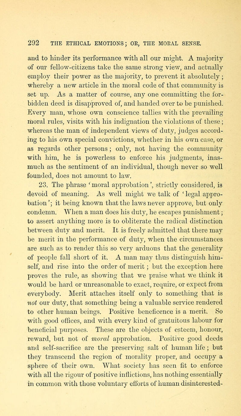 and to hinder its performance with all our might. A majority of our fellow-citizens take the same strong view, and actually employ their power as the majority, to prevent it absolutely; whereby a new article in the moral code of that community is set up. As a matter of course, any one committing the for- bidden deed is disapproved of, and handed over to be punished. Every man, whose own conscience tallies with the prevailing moral rules, visits with his indignation the violations of these; whereas the man of independent views of duty, judges accord- ing to his own special convictions, whether in his own case, or as regards other persons; only, not having the community with him, he is powerless to enforce his judgments, inas- much as the sentiment of an individual, though never so well founded, does not amount to law. 23. The phrase ' moral approbation', strictly considered, is devoid of meaning. As well might we talk of 'legal appro- bation'; it being known that the laws never approve, but only condemn. When a man does his duty, he escapes punishment; to assert anything more is to obliterate the radical distinction between duty and merit. It is freely admitted that there may be merit in the performance of duty, when the circumstances are such as to render this so very arduous that the generality of people fall short of it. A man may thus distinguish him- self, and rise into the order of merit; but the exception here proves the rule, as showing that we praise what we think it would be hard or unreasonable to exact, require, or expect from everybody. Merit attaches itself only to sometliing that is not our duty, that something being a valuable service rendered to other human beings. Positive beneficence is a merit. So with good offices, and with every kind of gratuitous labour for beneficial purposes. Tliese are the objects of esteem, honour, reward, but not of moral approbation. Positive good deeds and self-sacrifice are the preserving salt of human life; but they transcend the region of morality proper, and occupy a sphere of their own. Wliat society has seen fit to enforce with all the rigour of positive inflictions, has nothing essentially in common with those voluntary efforts of human disinterested-