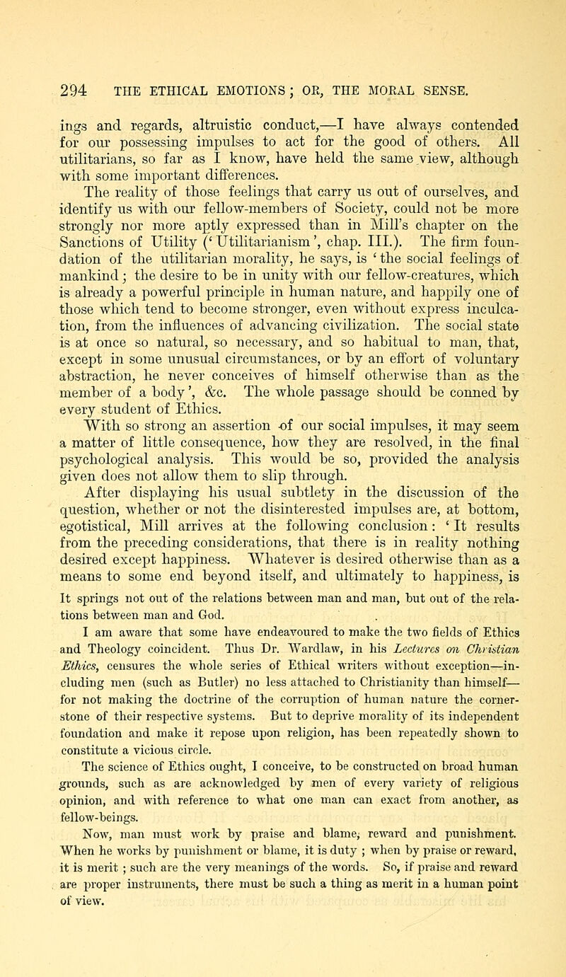 ings and regards, altruistic conduct,—I have always contended for our possessing impulses to act for the good of others. All utilitarians, so far as I know, have held the same view, although with some important differences. The reality of those feelings that carry us out of ourselves, and identify us with our fellow-members of Society, could not be more strongly nor more aptly expressed than in Mill's chapter on the Sanctions of Utility ('Utilitarianism', chap. III.). The firm foun- dation of the utilitarian morality, he says, is 'the social feelings of mankind; the desire to be in unity with our fellow-creatures, which is already a powerful principle in human nature, and hap|)ily one of those which tend to become stronger, even without express inculca- tion, from the influences of advancing civilization. The social state is at once so natural, so necessary, and so habitual to man, that, except in some unusual circumstances, or by an effort of voluntary abstraction, he never conceives of himself otherwise than as the~ member of a body ', &c. The whole passage should be conned by every student of Ethics. With so strong an assertion -of our social impulses, it may seem a matter of little consequence, how they are resolved, in the final psychological analysis. This would be so, provided the analysis given does not allow them to slip through. After displaying his usual subtlety in the discussion of the question, whether or not the disinterested impulses are, at bottom, egotistical. Mill arrives at the following conclusion: ' It results from the preceding considerations, that there is in reality nothing desu'ed except happiness. Whatever is desired otherwise than as a means to some end beyond itself, and ultimately to happiness, is It springs not out of the relations between man and man, but out of the rela- tions between man and God. I am aware that some have endeavoured to make the two fields of Ethics and Theology coincident. Thus Dr. Wardlaw, in his Lectures on Christian Ethics, censures the whole series of Ethical writers without exception—in- cluding men (such as Butler) no less attached to Christianity than himself— for not making the doctrine of the corruption of human nature the corner- stone of their respective systems. But to deprive morality of its independent foundation and make it repose upon religion, has been repeatedly shown to constitute a vicious circle. The science of Ethics ought, I conceive, to be constructed on broad human groiinds, such as are acknowledged by men of every variety of religious opinion, and with reference to what one man can exact from anothei, as fellow-beings. Now, man must work by praise and blamcj reward and punishment. When he works by punishment or blame, it is duty ; when by praise or reward, it is merit ; such are the veiy meanings of the words. So, if praise and reward are proper instruments, there must be such a thing as merit in a human point of view.