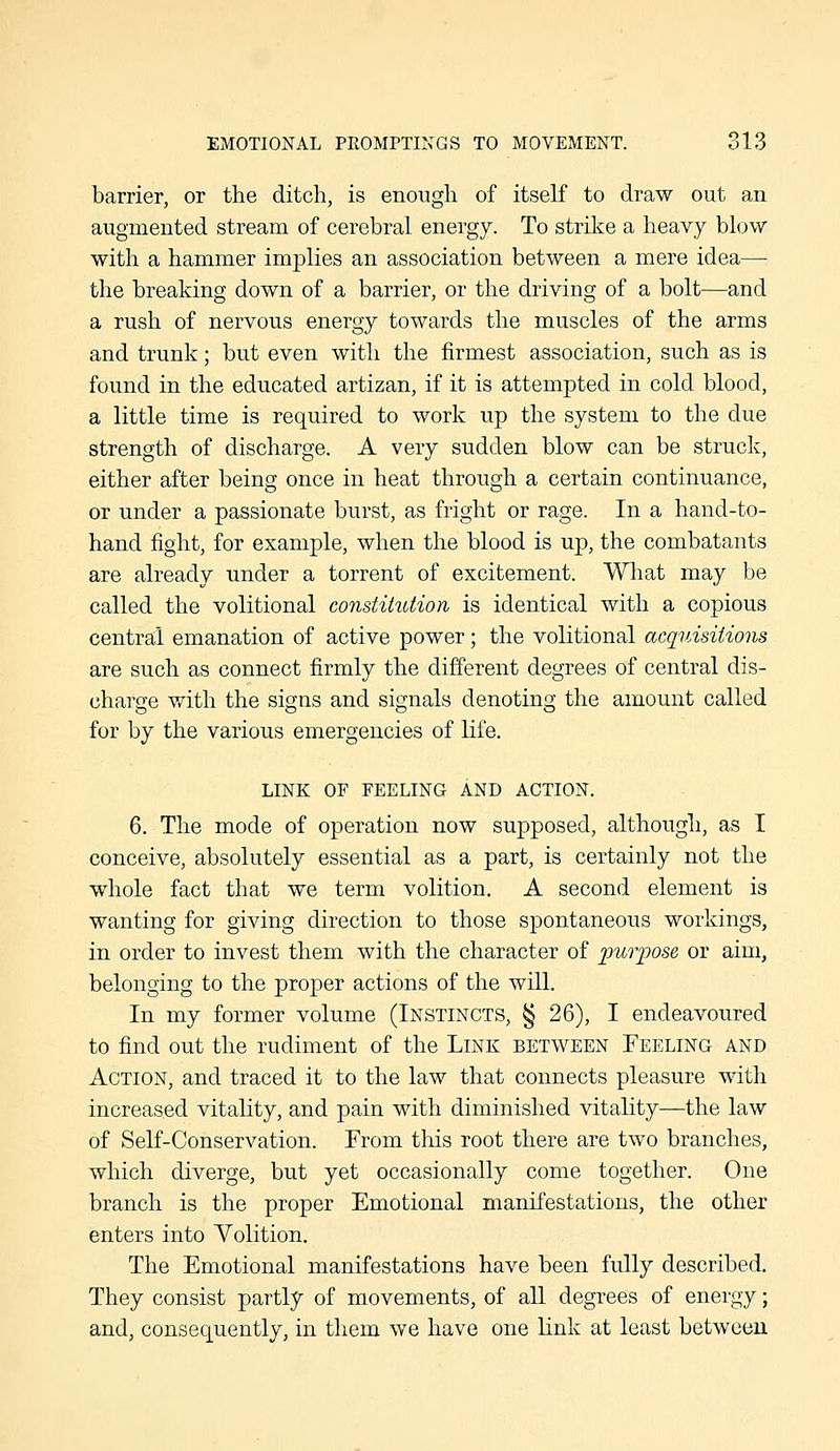 barrier, or the ditch, is enough of itself to draw out an augmented stream of cerebral energy. To strike a heavy blow with a hammer implies an association between a mere idea— the breaking down of a barrier, or the driving of a bolt—and a rush of nervous energy towards the muscles of the arms and trunk; but even with the firmest association, such as is found in the educated artizan, if it is attempted in cold blood, a little time is required to work up the system to the due strength of discharge. A very sudden blow can be struck, either after being once in heat through a certain continuance, or under a passionate burst, as fright or rage. In a hand-to- hand fight, for example, when the blood is up, the combatants are already under a torrent of excitement. What may be called the volitional constitution is identical with a copious central emanation of active power; the volitional acquisitions are such as connect firmly the different degrees of central dis- charge with the signs and signals denoting the amount called for by the various emergencies of life. LINK OF FEELING AND ACTION. 6. The mode of operation now supposed, although, as I conceive, absolutely essential as a part, is certainly not the whole fact that we term volition. A second element is wanting for giving direction to those spontaneous workings, in order to invest them with the character of purpose or aim, belonging to the proper actions of the will. In my former volume (Instincts, § 26), I endeavoured to find out the rudiment of the Link between Feeling and Action, and traced it to the law that connects pleasure with increased vitality, and pain with diminished vitality—the law of Self-Conservation. From this root there are two branches, which diverge, but yet occasionally come together. One branch is the proper Emotional manifestations, the other enters into Volition. The Emotional manifestations have been fully described. They consist partly of movements, of all degrees of energy; and, consequently, in them we have one link at least between