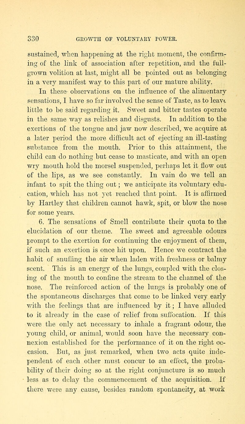 sustained, when happening at the right moment, the confirm- ing of the link of association after repetition, and the full- grown volition at last, might all be pointed out as belonging in a very manifest way to this part of our mature ability. In these- observations on the influence of the alimentary sensations, I have so far involved the sense of Taste, as to leavt little to be said regarding it. Sweet and bitter tastes operate in the same way as relishes and disgusts. In addition to the exertions of the tongue and jaw now described, we acquire at a later period the more diflicult act of ejecting an ill-tasting substance from the mouth. Prior to this attainment, the child can do nothing but cease to masticate, and with an open wry mouth hold the morsel suspended, perhaps let it flow out of the lips, as we see constantly. In vain do we tell an infant to spit the thing out; we anticipate its voluntary edu- cation, which has not yet reached that point. It is affirmed by Hartley that children cannot hawk, spit, or blow the nose for some years. 6. The sensations of Smell contribute their quota to the elucidation of our theme. The sweet and agreeable odours prompt to the exertion for continuing the enjoyment of them, if such an exertion is once hit upon. Hence we contract the habit of snuffing the air when laden witli freshness or balmy scent. This is an energy of the lungs, coupled with the clos- ing of the mouth to confine the stream to the channel of the nose. The reinforced action of the lungs is probably one of the spontaneous discharges that come to be linked very early with the feelings that are influenced by it; I have alluded to it already in the case of relief from suffocation. If this were the only act necessary to inhale a fragrant odour, the young child, or animal, would soon have the necessary con- nexion established for the performance of it on the right oc- casion. But, as just remarked, when two acts quite inde- pendent of each other must concur to an effect, the proba- bility of their doing so at the right conjuncture is so much less as to delay the commencement of the acquisition. If there were any cause, besides random spontaneity, at work