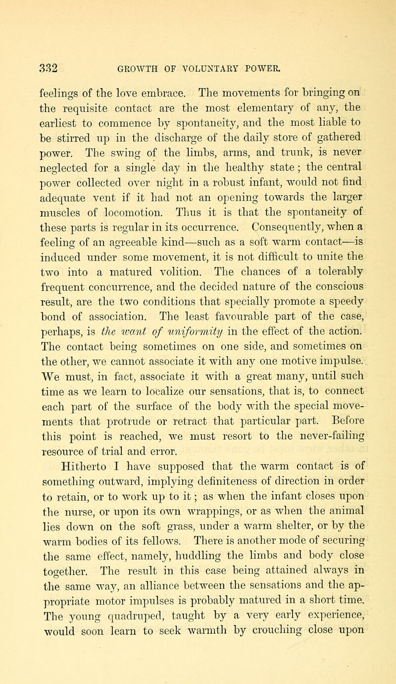 feelings of the love embrace. The movements for bringing on the requisite contact are the most elementary of any, the earliest to commence by spontaneity, and the most liable to be stirred up in the discharge of the daily store of gathered power. The swing of the limbs, arms, and trunk, is never neglected for a single day in the healthy state; the central power collected over night in a robust infant, would not find adequate vent if it had not an opening towards the larger muscles of locomotion. Thus it is that the spontaneity of these parts is regular in its occurrence. Consequently, when a feeling of an agreeable kind—such as a soft warm contact—is induced under some movement, it is not difficult to unite the two into a matured volition. The chances of a tolerably frequent concurrence, and the decided nature of the conscious result, are the two conditions that specially promote a speedy bond of association. The least favourable part of the case, perhaps, is the umnt of liniformiiy in the effect of the action. The contact being sometimes on one side, and sometimes on the other, v/e cannot associate it with any one motive impulse. We must, in fact, associate it with a great many, until such time as we learn to localize our sensations, that is, to connect each part of the surface of the body with the special move- ments that protrude or retract that particular part. Before this point is reached, we must resort to the never-failing resource of trial and error. Hitherto I have supposed that the warm contact is of something outward, implying definiteness of direction in order to retain, or to work up to it; as when the infant closes upon the nurse, or upon its own wrappings, or as when the animal lies down on the soft grass, under a warm shelter, or by the warm bodies of its fellows. There is another mode of securing the same effect, namely, huddling tlie limbs and body close together. The result in this case being attained always in the same way, an alliance between the sensations and the ap- propriate motor impulses is probably matured in a short time. The young quadruped, taught by a very early experience, would soon learn to seek warmth by crouching close upon