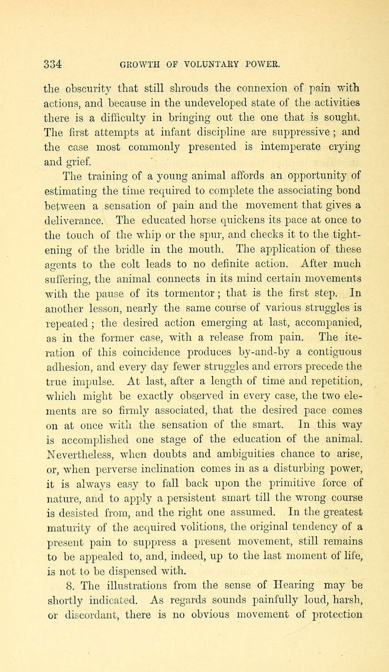 the obscurity that still shrouds the connexion of pain with actions, and because in the undeveloped state of the activities there is a difiiculty in bringing out the one that is sought. The first attempts at infant discipline are suppressive; and the case most commonly presented is intemperate crying and grief. The training of a young animal affords an opportunity of estimating the time required to complete the associating bond between a sensation of pain and the movement that gives a deliverance. The educated horse quickens its pace at once to the touch of the whip or the spur, and checks it to the tight- ening of the bridle in the mouth. The application of these agents to the colt leads to no definite action. After much suffering, the animal connects in its mind certain movements with the pause of its tormentor; that is the first step. In another lesson, nearly the same course of various struggles is repeated; the desired action emerging at last, accompanied, as in the former case, with a release from pain. The ite- ration of this coincidence produces by-and-by a contiguous adhesion, and every day fewer struggles and errors precede the true impulse. At last, after a length of time and repetition, which might be exactly observed in every case, the two ele- ments are so firmly associated, that the desired pace conies on at once with the sensation of the smart. In this way is accomplished one stage of the education of the animal. Nevertheless, when doubts and ambiguities chance to arise, or, when perverse inclination comes in as a disturbing power, it is always easy to fall back upon the primitive force of nature, and to apply a persistent smart till the wrong course is desisted from, and the right one assumed. In the greatest maturity of the acquired volitions, the original tendency of a present pain to suppress a present movement, still remains to be appealed to, and, indeed, up to the last moment of Hfe, is not to be dispensed with. 8. The illustrations from the sense of Hearing may be shortly indicated. As regards sounds painfully loud, harsh, or discordant, there is no obvious movement of protection