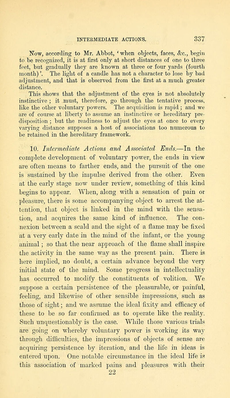 TsTow, according to Mr. Abbot, 'when objects, faces, &c., begin to be recognized, it is at first only at short distances of one to three feet, but gradually they are known at three or four yards (fourth month)'. The light of a candle has not a character to lose by bad adjustment, and that is observed from the first at a much greater distance. This shows that the adjustment of the eyes is not absolutely instinctive ; it must, therefore, go through the tentative process, like the other voluntary powers. The acquisition is rapid; and we are of course at liberty to assume an instinctive or hereditary pre- disposition ; but the readiness to adjust the eyes at once to every varying distance supposes a host of associations too numerous to be retained in the hereditary framework. 10. Intermediate Actions and Associated Ends.—In the complete development of voluntary power, the ends in view are often means to farther ends, and the pursuit of the one is sustained by the impulse derived from the other. Even at the early stage now under review, something of this kind begins to appear. When, along with a sensation of pain or pleasure, there is some accompanying object to arrest the at- tention, that object is linked in the mind with the sensa- tion, and acquires the same kind of influence. The con- nexion between a scald and the sight of a flame may be fixed at a very early date in the mind of the infant, or the young animal; so that the near approach of the flame shall inspire the activity in the same way as the present pain. There is here implied, no doubt, a certain advance beyond the very initial state of the mind. Some progress in intellectuality has occurred to modify the constituents of volition. We suppose a certain persistence of the pleasurable, or painful, feeling, and likewise of other sensible impressions, such as those of sight; and we assume the ideal flxity and efficacy of these to be so far confirmed as to operate like the reality. Such unquestionably is the case. Wliile those various trials are going on whereby voluntary power is v/orking its way through difficulties, the impressions of objects of sense are acquiring persistence by iteration, and the life in ideas is entered upon. One notable circumstance in the ideal life is this association of marked pains and pleasures with their 22