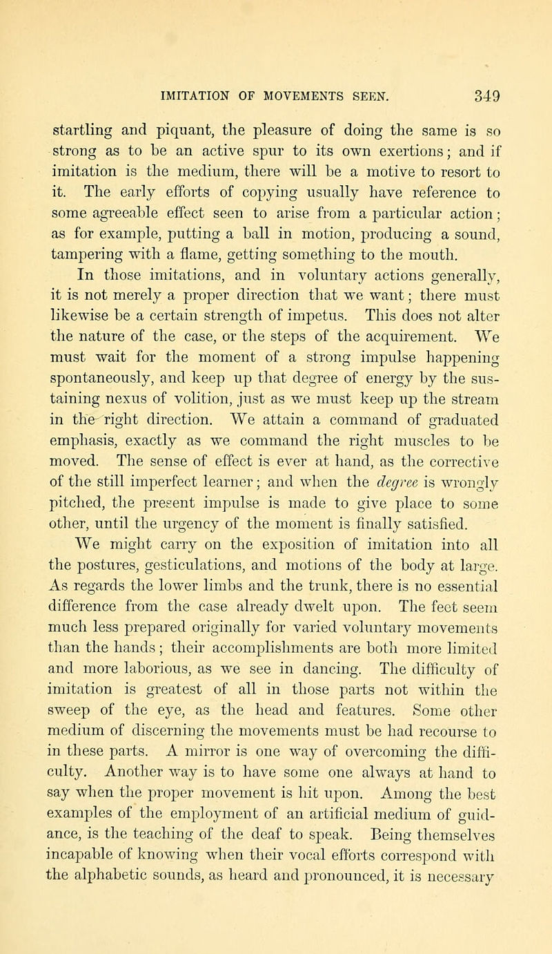 startling and piquant, the pleasure of doing the same is so strong as to be an active spur to its own exertions; and if imitation is the medium, there will be a motive to resort to it. The early efforts of copying usually have reference to some agreeable effect seen to arise from a particular action; as for example, putting a ball in motion, producing a sound, tampering with a flame, getting something to the mouth. In those imitations, and in voluntary actions generally, it is not merely a proper direction that we want; there must likewise be a certain strength of impetus. This does not alter the nature of the case, or the steps of the acquirement. We must wait for the moment of a strong impulse happening spontaneously, and keep up that degree of energy by the sus- taining nexus of volition, just as we must keep up the stream in the- right direction. We attain a command of graduated emphasis, exactly as we command the right muscles to be moved. The sense of effect is ever at hand, as the corrective of the still imperfect learner; and when the degree is wrongly pitched, the present impulse is made to give place to some other, until the urgency of the moment is finally satisfied. We might carry on the exposition of imitation into all the postures, gesticulations, and motions of the body at large. As regards the lower limbs and the trunk, there is no essential difference from the case already dwelt upon. The feet seem much less prepared originally for varied voluntary movements than the hands; their accomplishments are both more limited and more laborious, as we see in dancing. The difficulty of imitation is greatest of all in those parts not within the sweep of the eye, as the head and features. Some other medium of discerning the movements must be had recourse to in these parts. A mirror is one way of overcoming the difii- culty. Another way is to have some one always at hand to say when the proper movement is hit upon. Among the best examples of the employment of an artificial medium of guid- ance, is the teaching of the deaf to speak. Being themselves incapable of knowing when their vocal efforts correspond with the alphabetic sounds, as heard and pronounced, it is necessary