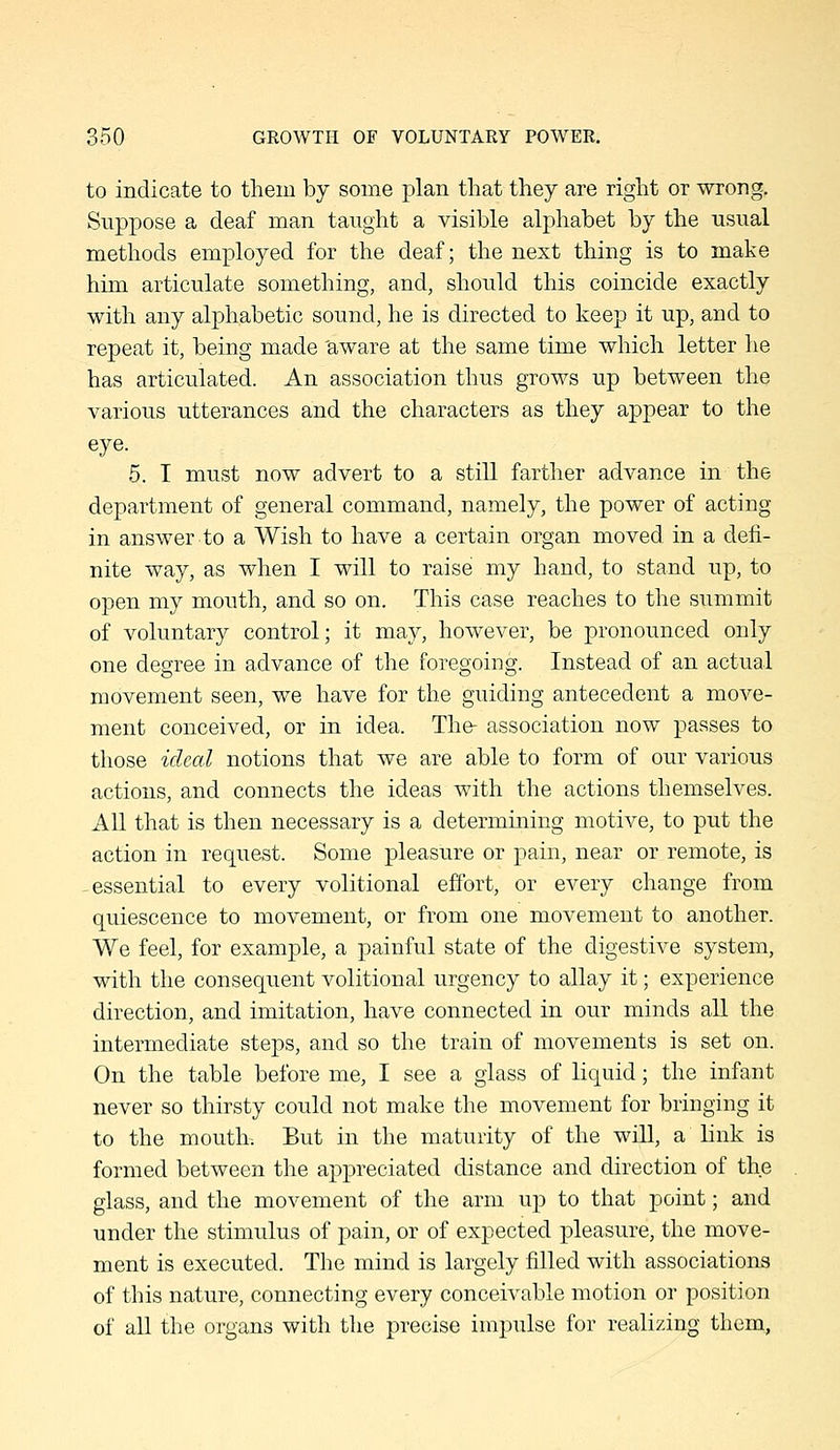 to indicate to them by some plan that they are right or wrong. Suppose a deaf man taught a visible alphabet by the usual methods employed for the deaf; the next thing is to make him articulate something, and, should this coincide exactly with any alphabetic sound, he is directed to keep it up, and to repeat it, being made 'aware at the same time which letter he has articulated. An association thus grows up between the various utterances and the characters as they appear to the eye. 5. I must now advert to a still farther advance in the department of general command, namely, the power of acting in answer to a Wish to have a certain organ moved in a defi- nite way, as when I will to raise my hand, to stand up, to open my mouth, and so on. This case reaches to the summit of voluntary control; it may, however, be pronounced only one degree in advance of the foregoing. Instead of an actual movement seen, we have for the giiiding antecedent a move- ment conceived, or in idea. The- association now passes to those ideal notions that we are able to form of our various actions, and connects the ideas with the actions themselves. All that is then necessary is a determining motive, to put the action in request. Some pleasure or pain, near or remote, is -essential to every volitional efibrt, or every change from quiescence to movement, or from one movement to another. We feel, for example, a painful state of the digestive system, with the consequent volitional urgency to allay it; experience direction, and imitation, have connected in our minds all the intermediate steps, and so the train of movements is set on. On the table before me, I see a glass of liquid; the infant never so thirsty could not make the movement for bringing it to the mouth. But in the maturity of the will, a link is formed between the appreciated distance and direction of the glass, and the movement of the arm up to that point; and under the stimulus of pain, or of expected pleasure, the move- ment is executed. The mind is largely filled with associations of this nature, connecting every conceivable motion or position of all the organs with the precise impulse for realizing them,