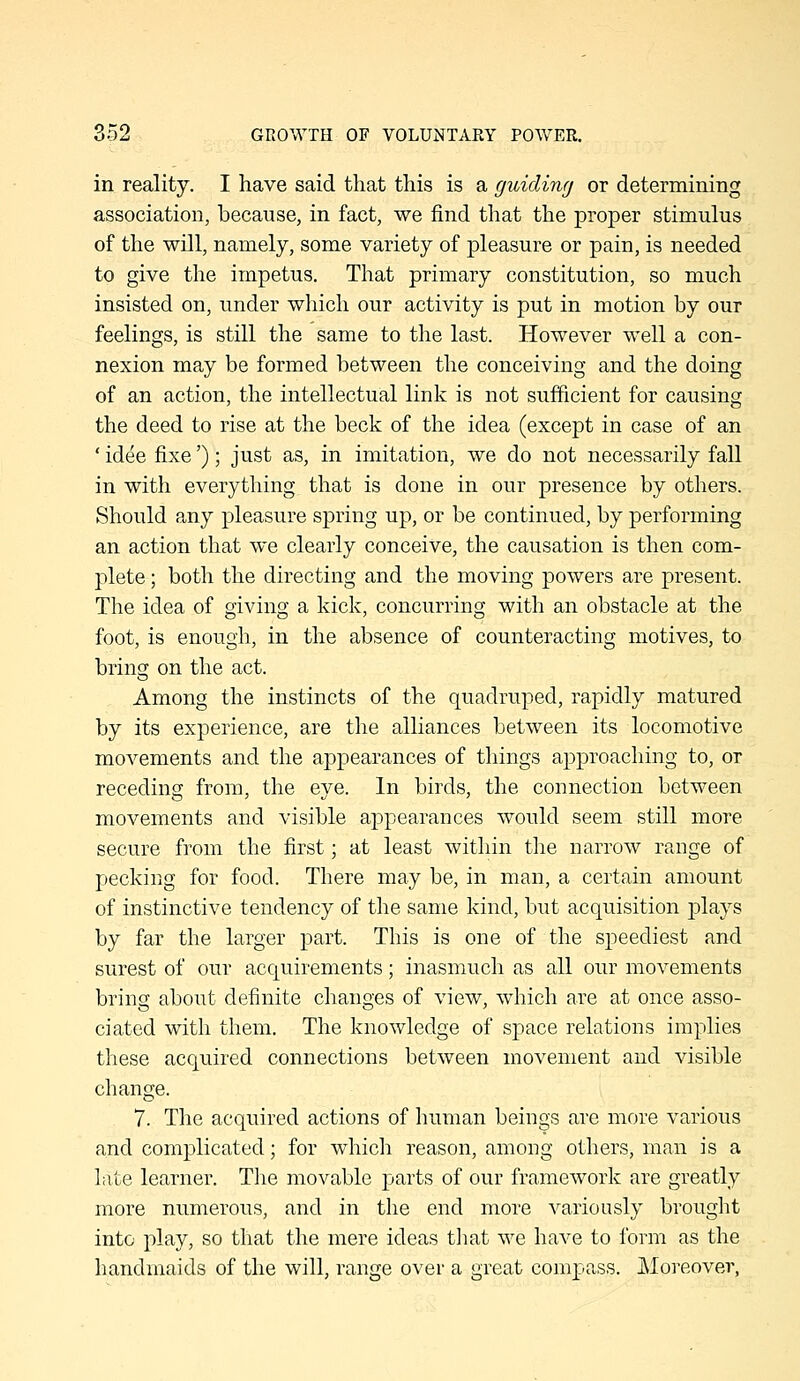 in reality. I have said that this is a guiding or determining association, because, in fact, we find that the proper stimulus of the will, namely, some variety of pleasure or pain, is needed to give the impetus. That primary constitution, so much insisted on, under which our activity is put in motion by our feelings, is still the same to the last. However well a con- nexion may be formed between the conceiving and the doing of an action, the intellectual link is not sufficient for causing the deed to rise at the beck of the idea (except in case of an ' idee fixe'); just as, in imitation, we do not necessarily fall in with everything that is done in our presence by others. Should any pleasure spring up, or be continued, by performing an action that we clearly conceive, the causation is then com- plete ; both the directing and the moving powers are present. The idea of giving a kick, concurring with an obstacle at the foot, is enough, in the absence of counteracting motives, to bring on the act. Among the instincts of the quadruped, rapidly matured by its experience, are the alliances between its locomotive movements and the appearances of things approaching to, or recedinef from, the eve. In birds, the connection between movements and visible appearances would seem still more secure from the first; at least within the narrow range of pecking for food. There may be, in man, a certain amount of instinctive tendency of the same kind, but acquisition jDlays by far the larger part. This is one of the speediest and surest of our acquirements; inasmuch as all our movements bring about definite changes of view, which are at once asso- ciated with them. The knowledge of space relations implies these acquired connections between movement and visible change. 7. The acquired actions of human beings are more various and complicated; for which reason, among others, man is a late learner. The movable parts of our framework are greatly more numerous, and in the end more variously brought into play, so that the mere ideas that we have to form as the handmaids of the will, range over a great compass. Moreover,